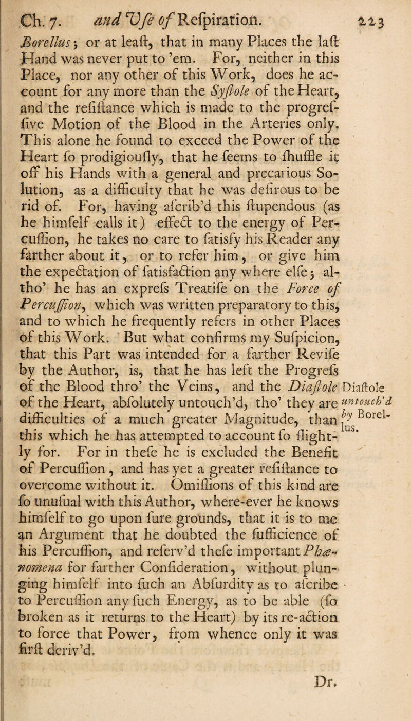 I Ch. 7. and rUfe tf/Refpiration. 2,13 Morellus •, or at leaf!:, that in many Places the laft Hand was never put to ’em. For, neither in this Place, nor any other of this Work, does he ac¬ count for anymore than the Syftole of the Heart, and the refiftance which is made to the progref- five Motion of the Blood in the Arteries only. This alone he found to exceed the Power of the Heart fo prodigioufly, that he feerns to fhuffle it off his Hands with a general and precarious So¬ lution, as a difficulty that he was defirous to be rid of. For, having afcrib’d this ftupendous (as he himfelf calls it) effect to the energy of Per- cuffion, he takes no care to fatisfy his Reader any farther about it, or to refer him, or give him the expectation of fatisfadtion any where elfe$ al- tho’ he has an exprefs Treatife on the Force of Percufjion, which was written preparatory to this, and to which he frequently refers in other Places of this Work. But what confirms my Sufpicion, that this Part was intended for a farther Revife by the Author, is, that he has left the Progress of the Blood thro’ the Veins, and the Diaftole Diaftole difficulties of a much greater Magnitude, than this which he has attempted to account fo llight- ly for. For in thefe he is excluded the Benefit of Percuffion , and has yet a greater refinance to overcome without it. Omiffions of this kind are fo unufuai with this Author, where-ever he knows himfelf to go upon fure grounds, that it is to me an Argument that he doubted the fufficience of his Percuffion, and referv’d thefe important Phe¬ nomena for farther Confideration, without plun¬ ging himfelf into fuch an Abfurdity as to afcribe * to Percuffion any fuch Energy, as to be able (fa broken as it returns to the Heart) by its re-action to force that Power, from whence only it was fir ft deriv’d.