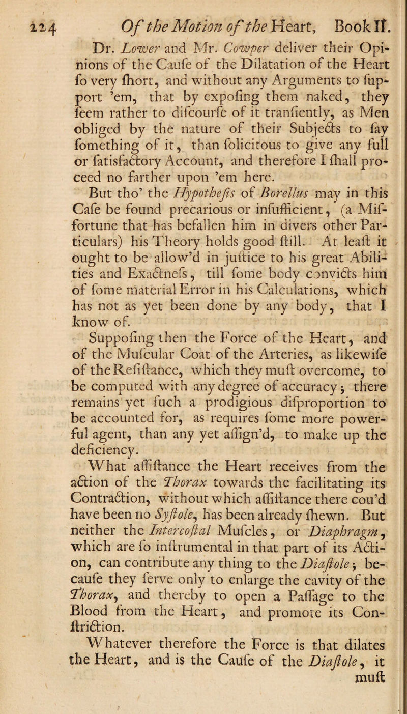 Dr. Lower and Mr. Cowper deliver their Opi¬ nions of the Caufe of the Dilatation of the Heart fo very (hort, and without any Arguments to fup- port ’em, that by expofing them naked, they feem rather to difcourfe of it trandently, as Men obliged by the nature of their Subjeds to fay fomething of it, than felicitous to give any full or fatisfadory Account, and therefore I fhall pro¬ ceed no farther upon ’em here. But tho’ the Hypothecs of Borellus may in this Cafe be found precarious or rnfufficient, (a Mif- fortune that has befallen him in divers other Par¬ ticulars) his Theory holds good dill. At lead it ought to be allow’d in judice to his great Abili¬ ties and Exadnefs, till feme body convids him of feme material Error in his Calculations, which has not as yet been done by any body, that I know of. Suppodng then the Force of the Hearty and of the Mufcular Coat of the Arteries, as likewife of the Refidance, which they mud overcome, to be computed with any degree of accuracy, there remains yet fuch a prodigious difproportion to be accounted for, as requires feme more power¬ ful agent, than any yet adign’d, to make up the deficiency. What affidance the Heart receives from the adion of the Thorax towards the facilitating its Contradion, without which affidance there con’d have been no Syftole, has been already (hewn. But neither the Intercoftal Mufcles, or Diaphragm, which are fo indrumental in that part of its Adi¬ on, can contribute any thing to the Diaftole * be- cauie they ferve only to enlarge the cavity of the fthorax, and thereby to open a Paflage to the Blood from the Heart, and promote its Con- dridion. Whatever therefore the Force is that dilates the Heart, and is the Caufe of the Diaftole, it mud