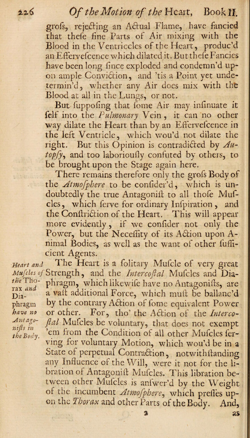 zz6 Heart and Mufcles oj the Tho¬ rax and Dia¬ phragm have no Antago¬ nist in the Body. Of the Motion of the Heart, Book II. grofs, rejecting an Adfual Flame, have fancied that thefe fine Parts of Air mixing with the Blood in the Ventriccles of the Heart, produc’d an EfFervefcence which dilated it. But thefe Fancies have been long fince exploded and condemn’d up¬ on ample Convi&amp;ion, and ’tis a Point yet unde¬ termin’d, whether any Air does mix with thfc Blood at all in the Lungs, or not. But fuppoflng that fome Air may infinuate it felf into the Pulmonary Vein, it can no other way dilate the Heart than by an EfFervefcence in the left Ventricle, which wou’d not dilate the right. But this Opinion is contradidled by Au- topfy, and too laboriously confuted by others, to be brought upon the Stage again here. There remains therefore only the grofsBodyof the Atmofphere to be conflder’d, which is un¬ doubtedly the true Antagonist to all thofe Muf¬ cles, which ferve for ordinary Infpiration , and the Conftridtion of the Heart. This will appear more evidently, if we conflder not only the Power, but the Neceffity of its Adlion upon A- nimal Bodies, as well as the want of other Suffi¬ cient Agents. The Heart is a folitary Mufcle of very great Strength, and the Intercoftal Mufcles and Dia¬ phragm, which likewife have no Antagonifls, are a vait additional Force, which mull be ballanc’d by the contrary Aftion of fome equivalent Power or other. For, tho’ the Adtion of the Interco- ftal Mufcles be voluntary, that does not exempt ’em from the Condition of all other Mufcles Ser¬ ving for voluntary Motion, which wou’d be in a State of perpetual Contraction, notwithhanding any Influence of the Will, were it not for the li- bration of Antagonift Mufcles. This libration be¬ tween other Mufcles is anlwer’d by the Weight of the incumbent Atmofpherej which prefles up¬ on the Thorax and other Parts of the Body. And,