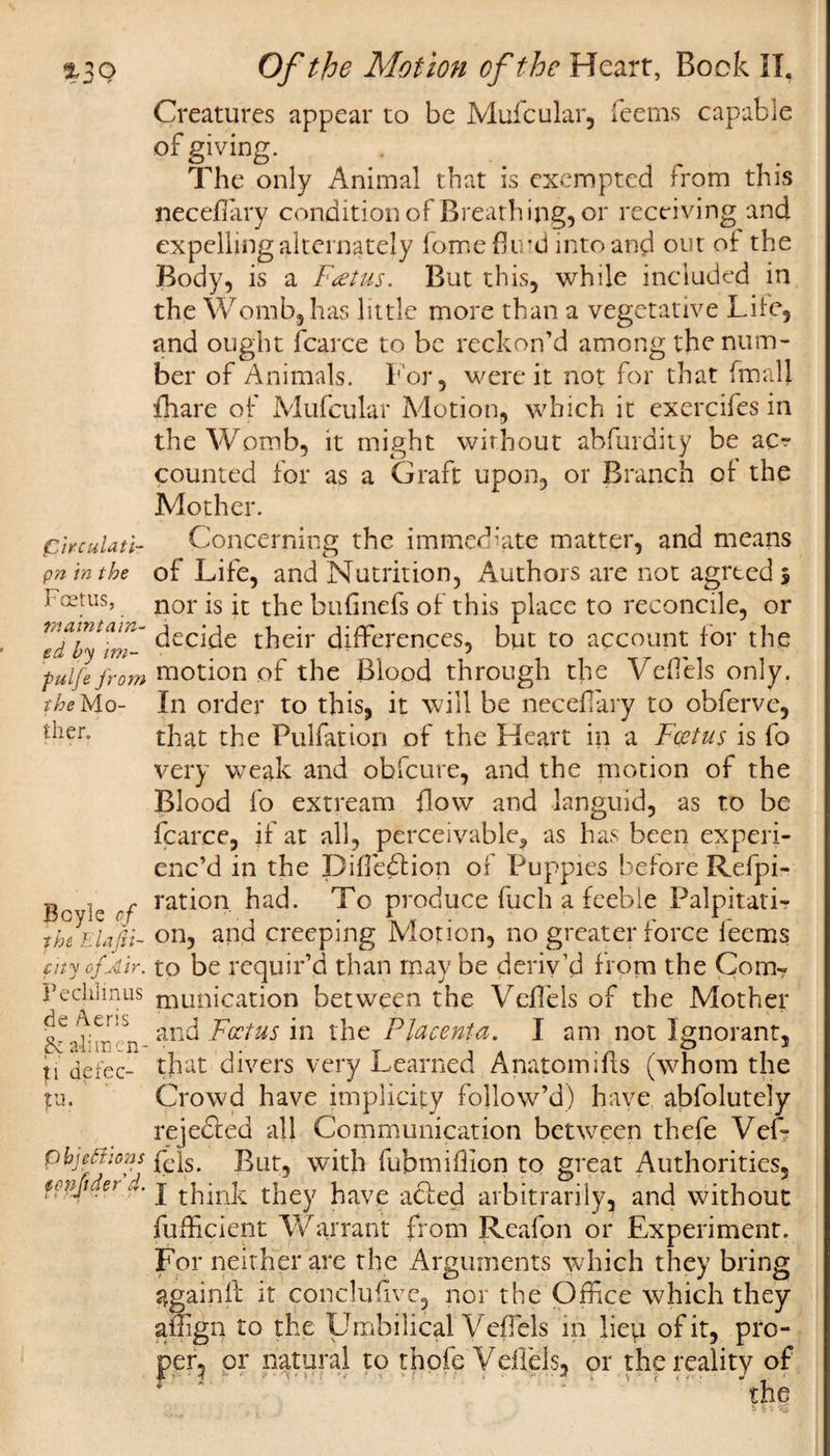 Creatures appear to be Mufcular, feems capable of giving. The only Animal that is exempted from this neceffary condition of Breathing, or receiving and expelling alternately fome fluid into and out of the Body, is a Foetus. But this, while included in the Womb, has little more than a vegetative Life, and ought fcarce to be reckon’d among the num¬ ber of Animals. For, were it not for that fmalj {hare of Mufcular Motion, which it exercifes in the Womb, it might without abfurdity be ac¬ counted for as a Graft upon, or Branch of the Mother. Concerning the immediate matter, and means of Life, and Nutrition, Authors are not agreed 5 nor is it the bufinefs of this place to reconcile, or decide their differences, but to account for the motion of the Blood through the Veflels only. In order to this, it will be neceflary to obferve, that the Pulfation of the Heart in a Foetus is fo very weak and obfcure, and the motion of the Blood fo extream flow and languid, as to be fcarce, if at all, perceivable* as has been experi¬ enc’d in the Difledtion of Puppies before Refpi- ration had. To produce fuch a feeble Palpitati¬ on, and creeping Motion, no greater force ieems to be requir’d than may be deriv’d from the Com¬ munication between the Veflels of the Mother and Foetus in the Placenta, I am not Ignorant, that divers very Learned Anatom ills (whom the Crowd have implicity follow’d) have abfolutely rejected all Communication between thefe Vef- pbjeffions fcqs&gt; But, with fubmiflion to great Authorities, I think they have adled arbitrarily, and without fufficient Warrant from Reafon or Experiment. For neit her are the Arguments which they bring again fl: it conclufivc, nor the Office which they affign to the Umbilical Veflels in liep of it, pro¬ per, or natural to thofe Veffels, or the reality of the pirculati- pn in the Foetus, maintain¬ ed by im- pulje from the Mo¬ ther. Boyle of the Elafii- fity of Air. Peclilinus &lt;de Aeris &amp; alimcn- p defec- tu. ten fitter’4.