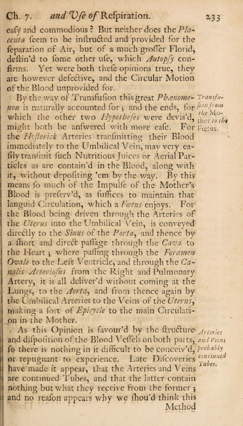 eafy and commodious ? But neither does the Pla¬ centa feem to he i-nftru&amp;cd and provided for the reparation of Air, but of a much grofTer Florid, deftin’d to fome other life, which Autopfy con¬ firms. Yet were both thefe opinions true, they are however defective, and the Circular Motion of the Blood unprovided for. By the way of Transfulion this great Phaheme* Transfu- non is naturally accounted for s and the ends, for which the other two Hypothefes were devis’d, ^ ^ might both be anfwered with more eafe. For Foetus, the Hyfterick Arteries tranfmitting their Blood immediately to the Umbilical Vein, may very ea- fiiytranfmit fuch Nutritious Juices or Aerial Par¬ ticles as are contain’d in the Blood, along with it, without depositing ’em by the way. By this means fo much of the Impulfe of the Mother’s Blood is preferv’d, as fufficcs to maintain that languid Circulation, which a Foetus enjoys. For the Blood being driven through the Arteries of the Uterus into the Umbilical Vein, is conveyed direftly to the Sinus of the Porta, and thence by a fhort and diredt paflage through the Cava to the Heart } where palling through the Foramen Ovale to the Left Ventricle, and through the Ca- nalis Artec iofus from the Right and Pulmonary Artery, it is all deliver’d without coming at the Lungs, to the Aorta, and from thence again by the Umbilical Arteries to the Veins of the Uterus, making a fort of Epicycle to the main Circulati¬ on in the Mother. As this Opinion is favour’d by the firudhire--Arteries and difpohtion of the Blood Veffiels onboth parts, and veins fo there is nothing in it difficult to be conceiv’d, probably or repugnant to experience. Late Difcoveries have made it appear, that the Arteries and Veins are continued Tubes, and that the latter contain nothing but what they receive from the former j and no reafon appears why we fhou’d think this Method