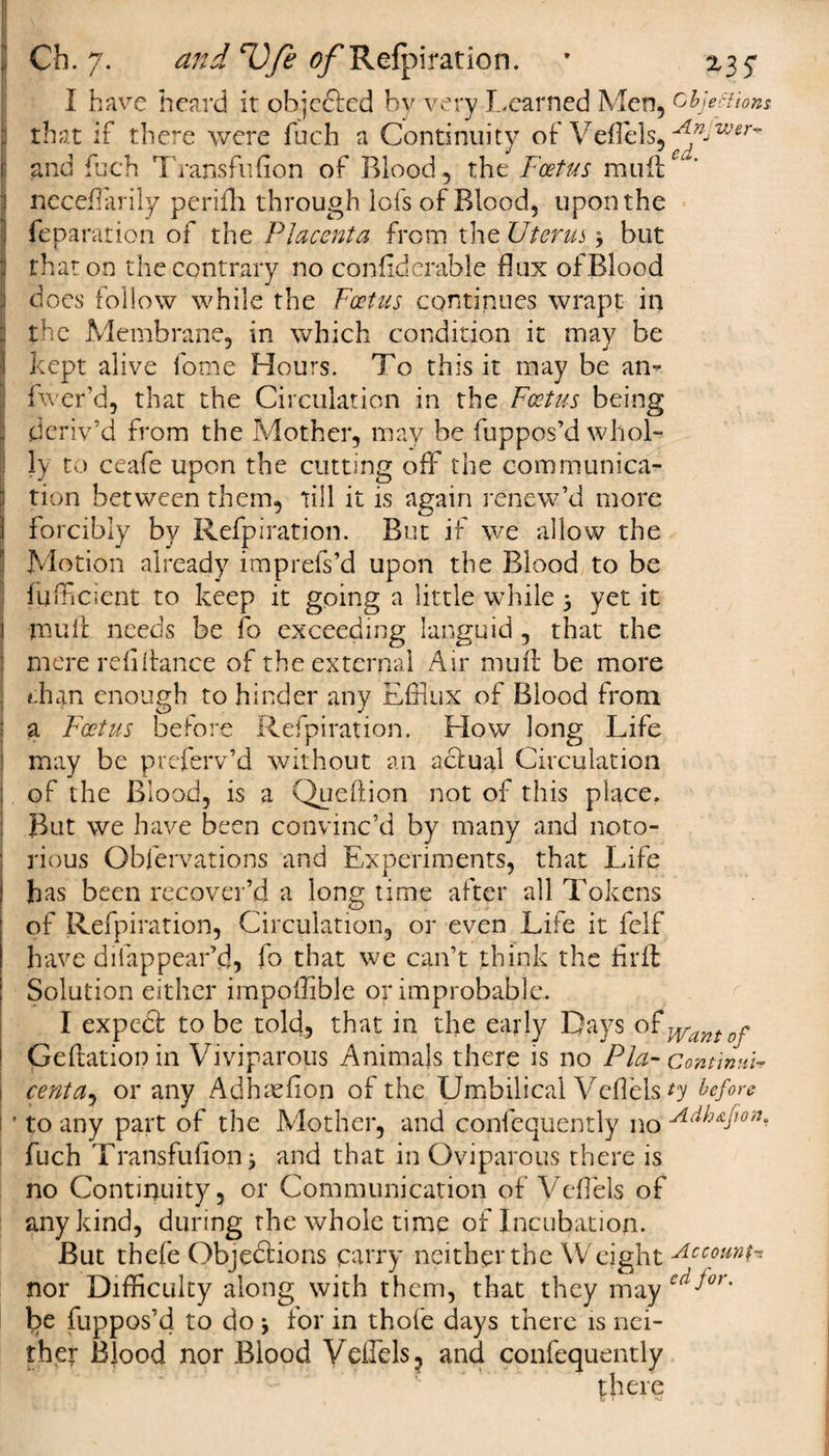 I have heard it objefted by very Learned Men, objections : that if there were fuch a Continuity of Veflels, 'fjljVJer~ I and fuch Transfufion of Blood, the Foetus mulle 1 neceflarily perifli through lofs of Blood, upon the j reparation of the Placenta from the Uterus, but that on the contrary no confiderable flux of Blood does follow while the Foetus continues wrapt in the Membrane, in which condition it may be kept alive fome Hours. To this it may be an- fwer’d, that the Circulation in the Foetus being deriv’d from the Mother, may be fuppos’d whol¬ ly to ceafe upon the cutting off the communica¬ tion between them, till it is again renew’d more forcibly by Refpiration. But if we allow the Motion already imprefs’d upon the Blood to be ffifficient to keep it going a little while 5 yet it 1 mull: needs be fo exceeding languid, that the ; mere refinance of the external Air mull be more dun enough to hinder any Efflux of Blood from a Foetus before Refpiration. Flow long Life may be preferv’d without an actual Circulation of the Blood, is a Queftion not of this place. But we have been convinc’d by many and noto- ' rious Obfervations and Experiments, that Life i has been recover’d a long time after all Tokens of Refpiration, Circulation, or even Life it felf have difappear’d, fo that we can’t think the fil'd; Solution either impoflible or improbable. I expeCt to be told, that in the early Days of Wantof Geftationin Viviparous Animals there is no Plci- contmuU cent a, or any Adhaefion of the Umbilical Veflels ty before ' to any part of the Mother, and confequently no A(^Aflon^ fuch Transfufion j and that in Oviparous there is no Continuity, or Communication of Veflels of any kind, during the whole time of Incubation. But thefe Objections parry neither the W eight Account* nor Difficulty along with them, that they may ecifor' be fuppos’d to do * for in thofe days there is nei¬ ther Blood nor Blood Veflels, and confequently there