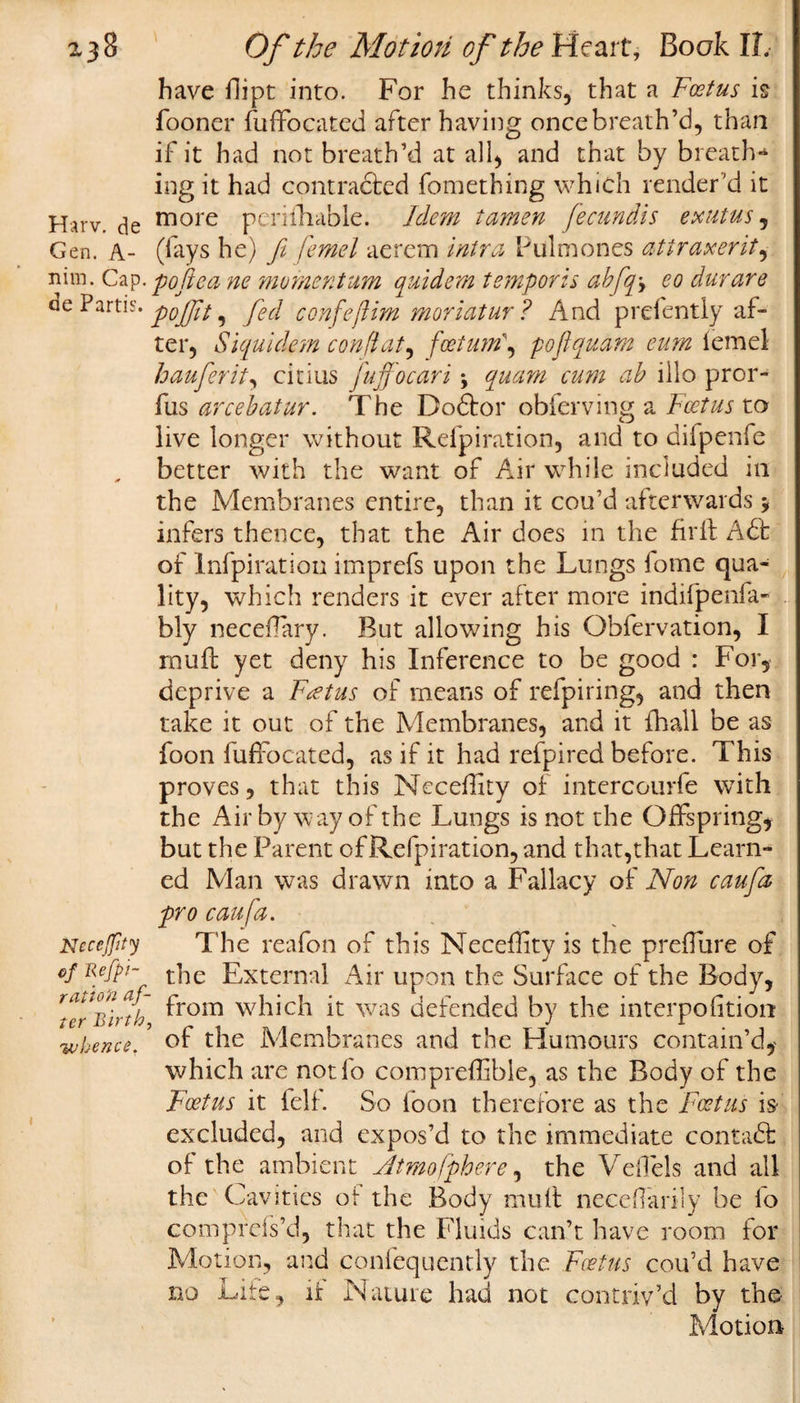 have flipt into. For he thinks, that a Foetus is fooner fuffocated after having once breath’d, than if it had not breath’d at all, and that by breath-4 ing it had contracted fomething which render'd it Harv. de more periihable. Idem tamen fecundis exutus, Gen. A- (lays he) fi femel aerem intra Pulmones attraxerit, nim. Cap. poked ne momentum quidem temporis abfqy eo durare de Partis• pofjit y fed confeftim moriatur ? And prefentiy af¬ ter, Siquidem con flat, fcetmn\ poflquam cum lemel hauferit, citius fuffocari y quam cum ab illo pror- fus arcebatur. The Dodtor obferving a Foetus to live longer without Relpiration, and to difpenfe better with the want of Air while included in the Membranes entire, than it cou’d afterwards * infers thence, that the Air does in the fir ft A£b of Infpiration imprefs upon the Lungs lome qua¬ lity, which renders it ever after more indifpenfa- bly neceflary. But allowing his Obfervation, I rnuft yet deny his Inference to be good : For, deprive a Foetus of means of refpiring, and then take it out of the Membranes, and it fhall be as foon fuffocated, as if it had refpired before. This proves, that this Neceflity of intercourie with the Air by w ay of the Lungs is not the Offspring, but the Parent of Refpiration, and that,that Learn¬ ed Man was drawn into a Fallacy of Non caufa pro caufa. Necejfity The reafon of this Neceflity is the preffure of ef Refpi- the External Air upon the Surface of the Body, Ter'Birth ^rom which it wois defended by the interpofition whence.? of the Membranes and the Humours contain’d, which are notfo comprefhble, as the Body of the Foetus it ielf. So foon therefore as the Foetus is excluded, and expos’d to the immediate contadfc of the ambient Jtmofphere, the Veffels and all the Cavities of the Body mult neceflarily be lo compfefs’d, that the Fluids can’t have room for Motion, and confequently the Foetus cou’d have no Lite, it Nature had not contriv’d by the Motion
