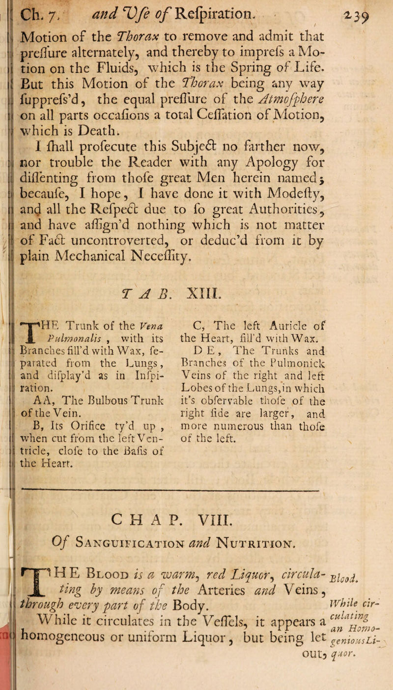 Motion of the Thorax to remove and admit that preflure alternately, and thereby to imprefs a Mo¬ tion on the Fluids, which is the Spring of Life. But this Motion of the 'thorax being any way fupprefs’d, the equal preflure of the Atmofphere on all parts occasions a total Ceflation of Motion, which is Death. I fliali profecute this Subjeft no farther now, nor trouble the Reader with any Apology for diflenting from thofe great Men herein named j becaufe, I hope, I have done it with Modelfy, and all the Refpeft due to fo great Authorities, and have affign’d nothing which is not matter of Fa6l uncontroverted, or deduc’d from it by plain Mechanical Neceflity. TAB. XIII. npHE Trunk of the Vena X Pulmonalis , with its Branches fill’d with Wax, fe- parated from the Lungs, and difplay’d as in Inspi¬ ration. AA, The Bulbous Trunk of the Vein. B, Its Orifice ty’d up , when cut from the left Ven¬ tricle, clofe to the Bafis of the Heart. C, The left Auricle of the Heart, fill’d with Wax. DE, The Trunks and Branches of the Pulmonick Veins of the right and left Lobes of the Lungs,in which it’s obfervable thofe of the right fide are larger, and more numerous than thofe of the left. CHAP. VIII. Of Sanguification and Nutrition. H E Blood is a warm^ red Liquor, circula- _ ting by means of the Arteries and Veins, through every part of the Body. While cir- While it circulates in the Veflels, it appears a cu'Luinz Homogeneous or uniform Liquor, but being let^^^. out? q*or.