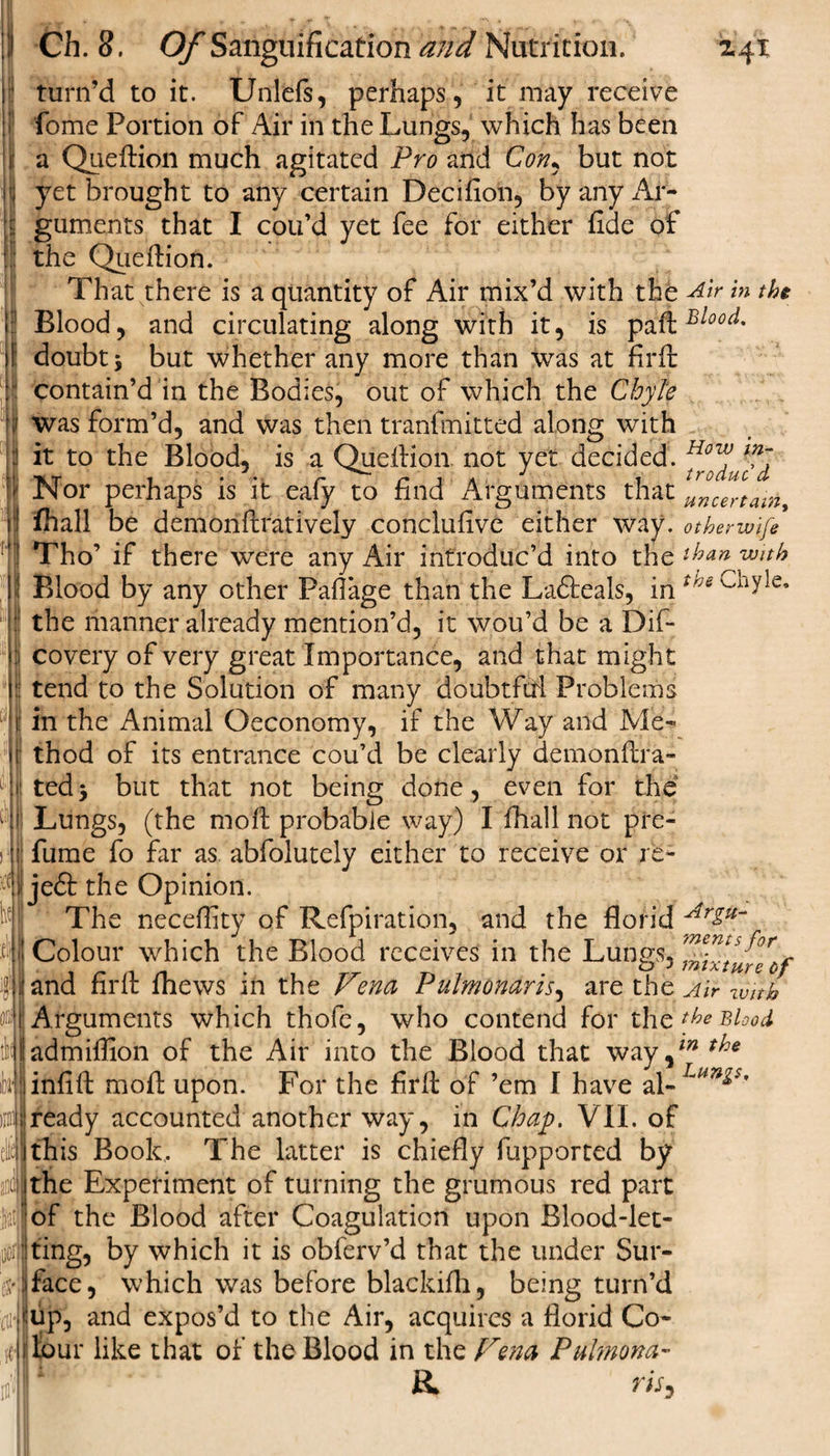 U 11 Ch. 8. Of Sanguification and Nutrition. 241 turn’d to it. Unlefs, perhaps, it may receive fome Portion of Air in the Lungs, which has been a Queftion much agitated Pro and Con, but not yet brought to any certain Decifion, by any Ar¬ guments that I cou’d yet fee for either fide of the QueAion. That there is a quantity of Air mix’d with the Air in the Blood, and circulating along with it, is paftBloo(i- if doubt 5 but whether any more than was at firfi: contain’d in the Bodies, out of which the Chyle f was form’d, and was then tranfmitted along with :! it to the Blood, is a Quefiion not yet decided. Hov? ;l! In or perhaps is it ealy to find Arguments that uncertain 1} fhall be demonftratively conclufive either way. otherwife 1 Tho’ if there were any Air introduc’d into the than with I Blood by any other Faflage than the La&amp;eals, in trje : the manner already mention’d, it wou’d be a Dif- o covery of very great Importance, and that might j:: tend to the Solution of many doubtfifi Problems i: in the Animal Oeconomy, if the Way and Me- III thod of its entrance cou’d be clearly demonftra- 'I ted3 but that not being done, even for the o! Lungs, (the moft probable way) I fhall not pre- )‘]j fume fo far as abfolutely either to receive or re- mjeSt the Opinion. 1 The neceffity of Refpiration, and the florid Ar£u~ 4t Colour which the Blood receives in the Lungs, para firfi thews in the Vena Pulmonaris, are the Air w'nh Arguments which thofe, who contend for the fhe Blood admiffion of the Air into the Blood that way,^ Jinfift moil upon. For the firfi of ’em I have al- Lun&amp;$' ready accounted another way, in Chap. VII. of ithis Book,. The latter is chiefly fupported by the Experiment of turning the grumous red part of the Blood after Coagulation upon Blood-let- iioij|ting, by which it is obferv’d that the under Sur- $Jface, which was before blackifli, being turn’d (iiliup, and expos’d to the Air, acquires a florid Co- id lour like that of the Blood in the Vena Pulmona- )nn a rts.
