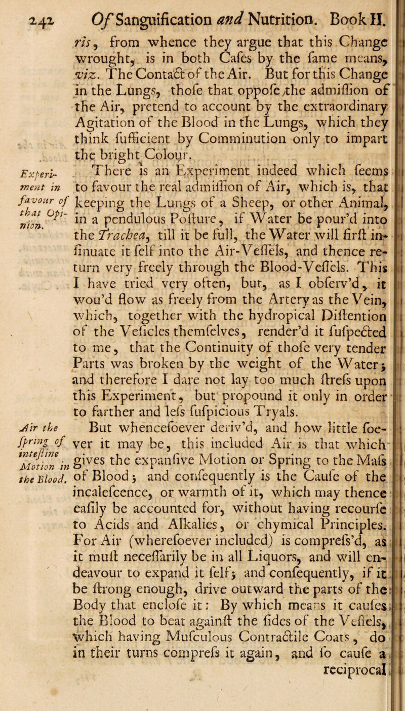 2.41 Expert- favour of that Opi¬ nion. Jlir the firing of intejline Motion in the Blood, Of Sanguification and Nutrition. Book II. m, from whence they argue that this Change wrought, is in both Cafes by the fame means, viz. The Contact of the Air. But for this Change in the Lungs, thole that oppofe/the admiflion of the Air, pretend to account by the extraordinary Agitation of the Blood in the Lungs, which they think fufficient by Comminution only to impart the bright Colour. There is an Experiment indeed which feems to favour the real admiflion of Air, which is, that keeping the Lungs of a Sheep, or other Animal, in a pendulous Pollute, if Water be pour’d into the Trachea^ till it be full, the Water will firft in* finuate it felf into the Air- Veflels, and thence re¬ turn very freely through the Blood-VeH'cls. This I have tried very often, but, as I obferv’d, it wou’d flow as freely from the Artery as the Vein, which, together with the hydropical Dilfention of the Velicles themfelves, render’d it lufpedled * to me, that the Continuity of thofe very tender Parts was broken by the weight of the Water* and therefore I dare not lay too much flrefs upon this Experiment, but propound it only in order to farther and lefs fufpicious Tryals. But whencefoever deriv’d, and how little foe- ver it may be, this included Air is that which gives the expanfive Motion or Spring to the Mals of Blood &gt; and confequently is the Caufe of the incalefcence, or warmth of it, which may thence eafily be accounted for, without having recourfe to Acids and Alkalies, or chymical Principles. For Air (wherefoever included) is comprefs’d, as it mull neceflarily be in all Liquors, and will en¬ deavour to expand it felf* and confequently, if it be ftrong enough, drive outward the parts of the Body that enclofe it; By which means it caules the Blood to beat again ft the fides of the Veflels, which having Mufculous Contradlile Coats, do in their turns comprefs it again, and fo caufe a reciprocal I * \ j ! .1 ! M i