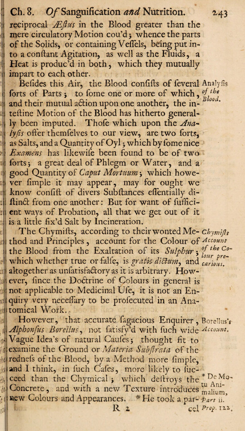 M3 Analylis of the Blood. Ch. 8. Of Sanguification and Nutrition. reciprocal Mftus in the Blood greater than the mere circulatory Motion cou’d $ whence the parts of the Solids* or containing Veflels, being put in¬ to a conftant Agitation, as well as the Fluids, a Heat is produc’d in both, which they mutually impart to each other. Befides this Air, the Blood confifts of feveral forts of Parts 5 to forne one or more of which, and their mutual aftion upon one another, the in- teftine Motion of the Blood has hitherto general¬ ly been imputed. Thofe which upon the Ana* lyfis offer themfelves to our view, are two forts, j as Salts, and a Quantity of Oyl 5 which by fome nice &gt; Examens has likewife been found to be of two fortss a great deal of Phlegm or Water, and a good Quantity of Caput Mortuum &gt; which howe¬ ver fimple it may appear, may for ought we know confift of divers Subftances eflentially di- ; Hindi from one another: But for want of fuffici- •j ent ways of Probation, all that we get out of it is a little fix’d Salt by Incineration. The Chymifts, according to their wonted Me- I thod and Principles, account for the Colour of 1 the Blood from the Exaltation of its Sulphur -y 1 which whether true or falfe, is gratis di£lumy and ! altogether as unfatisfadtory as it is arbitrary. How¬ ever, fince the Dodtrine of Colours in general is not applicable to Medicinal Ufe, it is not an En¬ quiry very necefiary to be profecuted in an Ana¬ tomical Work, ? However, that accurate fagacious Enquirer , Borellus'&lt; Alphonfus Borellus, not fatisfy’d with fuch wide Account. Vague Idea’s of natural Caufesj thought fit to Chymifls Account of the Co~ lour pre¬ carious. th examine the Ground or Materia Subftrata of the rednefs of the Blood, by a Method more fimple, rfand I think, in fuch Cafes, more likely to fuc- cycced than the Chymical &gt; which deftroys the 'dot Concrete, and with a new Texture introduces i J »ew Colours and Appearances. * He took a par- -oCJ R z cel * De Mo- tu Am¬ in alium. Part u. Prop. 112,,