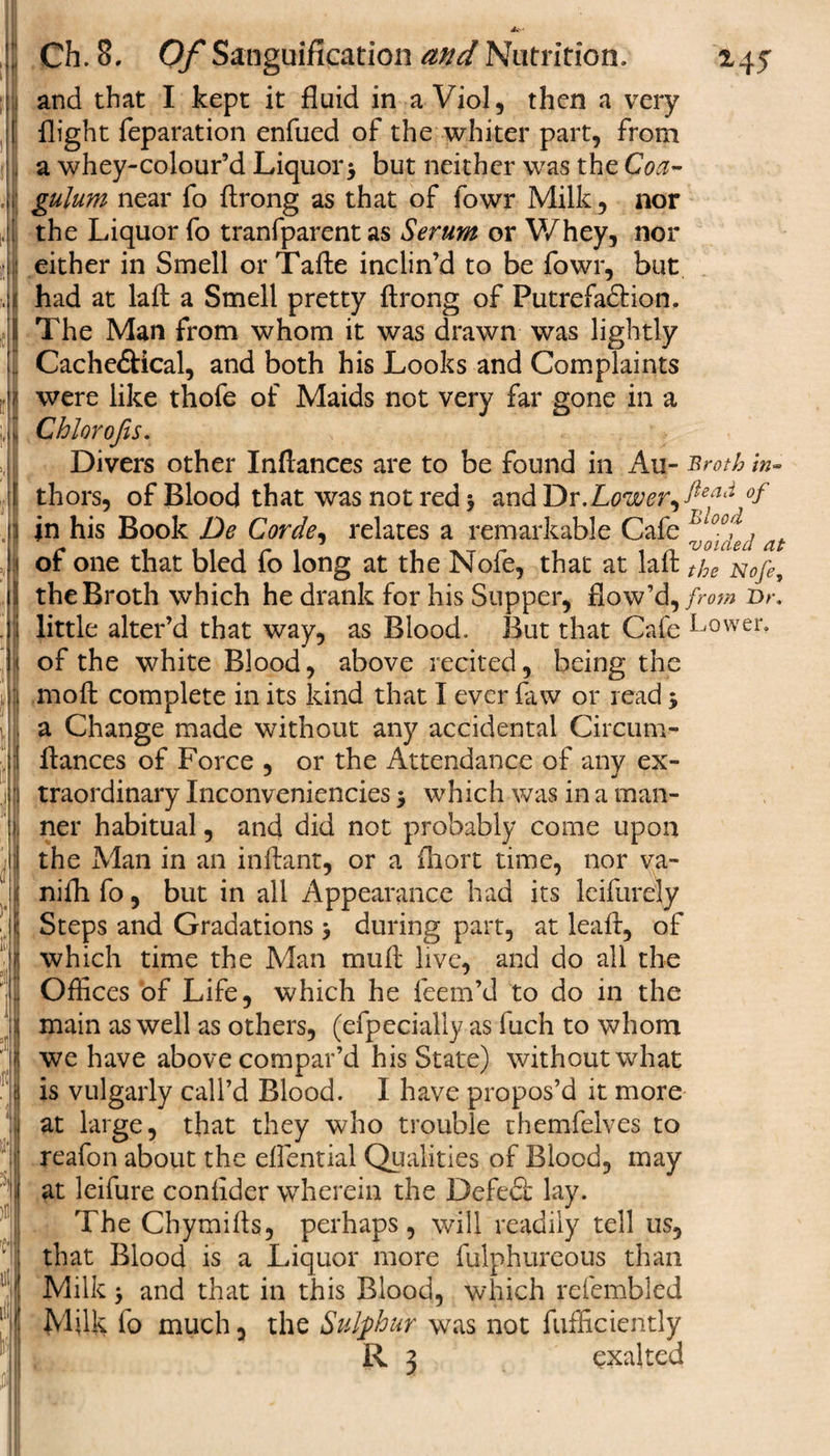 m 1 It Ch. 8, Of Sanguification and Nutrition. 145 and that I kept it fluid in a Viol, then a very flight reparation enfued of the whiter part, from a whey-colour’d Liquor* but neither was the Coa- gulum near fo ftrong as that of fowr Milk, nor the Liquor fo tranfparent as Serum or V/hey, nor either in Smell orTafle inclin’d to be fowr, but had at lafl a Smell pretty flrong of Putrefa&amp;ion. The Man from whom it was drawn was lightly CachedHcal, and both his Looks and Complaints were like thofe of Maids not very far gone in a Chlqrofis. Divers other Inflances are to be found in Au- Broth in- thors, of Blood that was not reds and Dr .Lower,°f in his Book De Corde, relates a remarkable Cafe fj'i $ t of one that bled fo long at the Nofe, that at lafl the Nofe, the Broth which he drank for his Supper, flow’d, from Dr, little alter’d that way, as Blood. But that Cafe Lower’ of the white Blood, above recited, being the moft complete in its kind that I ever flaw or read * a Change made without any accidental Circum- flances of Force , or the Attendance of any ex¬ traordinary Inconveniencies * which was in a man¬ ner habitual, and did not probably come upon the Man in an inflant, or a fhort time, nor va- nifh fo, but in all Appearance had its leifurely Steps and Gradations * during part, at leaf!, of which time the Man mull live, and do all the Offices of Life, which he feem’d to do in the main as well as others, (efpecially as fuch to whom we have above compar’d his State) without what is vulgarly call’d Blood. I have propos’d it more at large, that they who trouble themfelves to reafon about the eflential Qualities of Blood, may at leifure confider wherein the Defedt lay. The Chymifls, perhaps, will readily tell us, that Blood is a Liquor more fulphureous than Milk * and that in this Blood, which refembled Milk fo much, the Sulphur was not fufficiently R 3 exalted