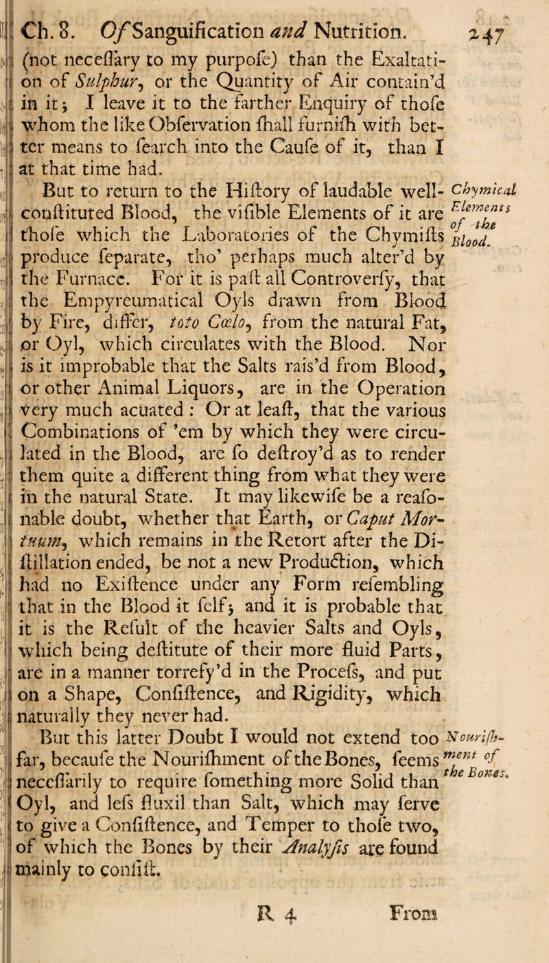 (not neceflary to my purpofe) than the Exaltati¬ on of Sulphur, or the Quantity of Air contain’d in it j I leave it to the farther Enquiry of thofe whom the like Obfervation fhall furnifh with bet¬ ter means to fearch into the Caufe of it, than I at that time had. But to return to the Hiftory of laudable well- chymied. conftituted Blood, the vifible Elements of it are Elements thofe which the Laboratories of the Chymills Blood, produce feparate, tho’ perhaps much alter’d by the Furnace. For it is pail all Controverfy, that the Empyreumatical Oyls drawn from Blood by Fire, differ, toto Gcclo, from the natural Fat, or Gyl, which circulates with the Blood. Nor is it improbable that the Salts rais’d from Blood, or other minimal Liquors, are in the Operation very much acuated : Or at leaft, that the various Combinations of ’em by which they were circu¬ lated in the Blood, are fo deftroy’d as to render them quite a different thing from what they were in the natural State. It may likewife be a reafo- nable doubt, whether that Earth, or Caput Mor- tttum, which remains in the Retort after the Di- flillation ended, be not a new Production, which had no Exi{fence under any Form refembling that in the Blood it felf&gt; and it is probable that it is the Refult of the heavier Salts and Oyls, which being deflitute of their more fluid Parts, are in a manner torrefy’d in the Procefs, and put on a Shape, Confiftence, and Rigidity, which naturally they never had. But this latter Doubt I would not extend too Nouri/h- far, becaufe the Nourifhment of the Bones, feems neceffarily to require fomething more Solid than e oh'e^ Oyl, and lefs fluxil than Salt, which may ferve to give a Confiftence, and Temper to thofe two, of which the Bones by their Analyfis are found mainly to conliit. R 4 From