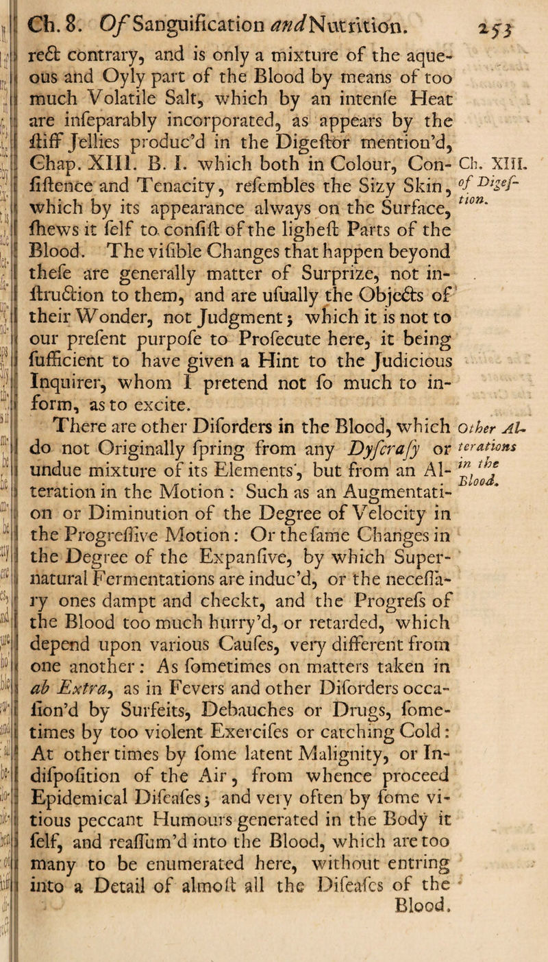 reft contrary, and is only a mixture of the aque¬ ous and Oyly part of the Blood by means of too much Volatile Salt, which by an intenfe Heat are infeparably incorporated, as appears by the itiff Jellies produc’d in the Digeflor mention’d, Ghap. XIII. B. I. which both in Colour, Con- Ch. XHL fiftence and Tenacity, refembles the Sizy Skin, °f DlZef~ which by its appearance always on the Surface, tlon' fhews it felf to. confift of the ligheft Parts of the Blood. The viflble Changes that happen beyond thefe are generally matter of Surprize, not in- Itruftion to them, and are ufuaily the Objefts of their Wonder, not Judgment $ which it is not to our prefent purpofe to Profecute here, it being fufficient to have given a Hint to the Judicious Inquirer, whom I pretend not fo much to in¬ form, as to excite. There are other Diforders in the Blood, which other aU do not Originally fpring from any Dyfcrafy or teratkns undue mixture of its Elements, but from an Al- teration in the Motion : Such as an Augmentati¬ on or Diminution of the Degree of Velocity in the Progreffive Motion: Or the fame Changes in the Degree of the Expanfive, by which Super¬ natural Fermentations are induc’d, or the necefia- ry ones dampt and checkt, and the Progrefs of the Blood too much hurry’d, or retarded, which depend upon various Caufes, very different from one another: As fometimes on matters taken in ah Extra, as in Fevers and other Diforders occa- iion’d by Surfeits, Debauches or Drugs, fome¬ times by too violent Exercifes or catching Cold: At other times by fome latent Malignity, or In- difpofition of the Air, from whence proceed Epidemical Difcafes * and very often by fome vi- tious peccant Humours generated in the Body it felf, and reaffum’d into the Blood, which are too many to be enumerated here, without entring into a Detail of almolt all the Difeafcs of the * Blood.