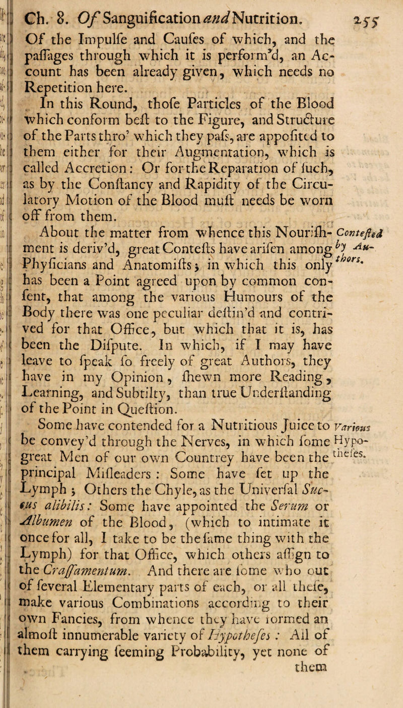 HS Ch. 8. Of Sanguification ««&lt;/Nutrition. 2.5-5- «|K Of the Impulfe and Caufes of which, and the Mj paffages through which it is perform’d, an Ac- tt j count has been already given, which needs no I Repetition here. In this Round, thofe Particles of the Blood &gt;i'I which conform befl: to the Figure, and Strufture 'Hj of the Parts thro’ which they pafs, are appcfited to lie id them either for their Augmentation, which is iff ] called Accretion : Or for the Reparation of luch, ter(t as by the Conftancy and Rapidity of the Circu¬ it! jij latory Motion of the Blood muft needs be worn of off from them. About the matter from whence this Nourifh- Centered ment is deriv’d, great Cornells havearifen among ^ Au~ e1 Phyficians and Anatomifls, in which this only* ori' j has been a Point agreed upon by common con- :ii I fent, that among the various Humours of the ie J Body there was one peculiar deilin’d and contri- :• fj ved for that Offce, but which that it is, has /I been the Difpute. In which, if I may have {!)i leave to fpeak fo freely of great Authors, they J have in my Opinion, fhewn more Reading, Jj Learning, andSubtilty, than true Underilanding 1 of the Point in Queflion. Some have contended for a Nutritious Juice to varhm be convey’d through the Nerves, in which ibme Hypo- | great Men of our own Countrey have been the tiie;es* ,',lj principal Mifleaders : Some have fee up the , lj| Lymph •&gt; Others the Chyle, as the Univerfal Sue- '»! Ms alibilis: Some have appointed the Serum or l| Albumen of the Blood, (which to intimate it I once for all, I take to be the lame thing with the d| Lymph) for that Offce, which others affgn to if the Cra'amentum. And there are ibme who out Ij of feveral Elementary parts of each, or all thefe, 'if make various Combinations according to their own Fancies, from whence they have lormed an •1! almoit innumerable variety of Idypothefes: Ail of 1 them carrying leaning Probability, yet none of :\V '■ ; them