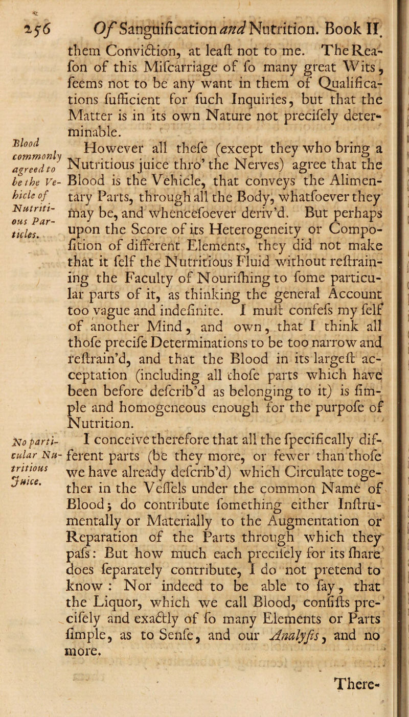 *1 156 Blood commonly agreed to be the Ve¬ hicle of Nutriti¬ ous Par¬ ticles. No parti¬ cular Nu¬ tritious Juice. Of Sanguification and Nutrition. Book II them Conviction, at lead not to me. The Rea- Ton of this Mifcarriage of fo many great Wits, feems not to be any want in them of Qualifica¬ tions fufficient for fuch Inquiries, but that the Matter is in its own Nature not precifely deter¬ minable. However all thefe (except they who bring a Nutritious juice thro’the Nerves) agree that the Blood is the Vehicle, that conveys the Alimen¬ tary Parts, through all the Body, whatfoever they may be, and whencefoever deriv’d. But perhaps upon the Score of its Heterogeneity or Compo- fition of different Elements, they did not make that it felf the Nutritious Fluid without re drain¬ ing the Faculty of Nourifhing to fome particu¬ lar parts of it, as thinking the general Account too vague and indefinite. I mull: confefs my felf of another Mind, and own, that I think all thofe precife Determinations to be too narrow and reftrain’d, and that the Blood in its larged: ac¬ ceptation (including all chofe parts which have been before defcrib’d as belonging to it) is fim- ple and homogeneous enough for the purpofe of Nutrition. I conceive therefore that all the fpecifically dif¬ ferent parts (be they more, or fewer than thofe we have already defcrib’d) which Circulate toge¬ ther in the Vefiels under the common Name of Blood j do contribute fomething either Inftru- mentally or Materially to the Augmentation or Reparation of the Parts through which they pafs: But how much each precifely for its fhare does feparately contribute, I do not pretend to know: Nor indeed to be able to fay, that the Liquor, which we call Blood, confiftspre-' cifely and exaftly of fo many Elements or Parts fimple, as to Senfe, and our Analyfis, and no more. There-