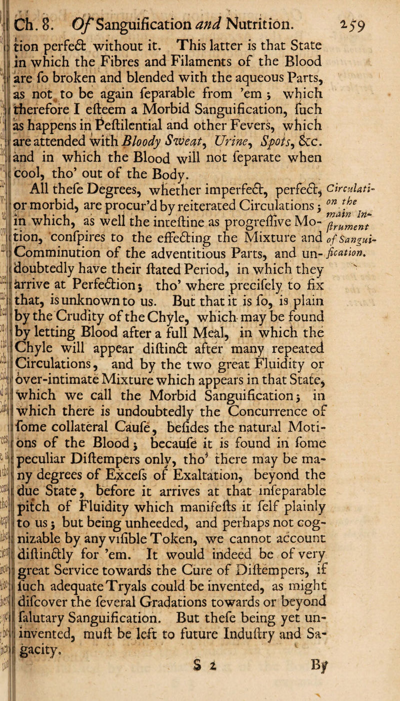 V&gt; ki Ch. 8. Of Sanguification and Nutrition. 159 tion perfeft without it. This latter is that State in which the Fibres and Filaments of the Blood are fo broken and blended with the aqueous Parts, as not to be again feparable from ’em * which therefore I efteem a Morbid Sanguification, fuch as happens in Feftilential and other Fevers, which are attended v/ith Bloody Sweat, Urine, Spots, &amp;c. and in which the Blood will not feparate when cool, tho’ out of the Body. All thefe Degrees, whether imperfect, perfeft, circulate or morbid, are procur’d by reiterated Circulations * 071 tloe in which, as well the inteftine as progreffive Mo- tion, confpires to the effefting the Mixture and ofsangui- Comminution of the adventitious Parts, and un- fixation. doubtedly have their Hated Period, in which they arrive at Perfection* tho’ where precifely to fix that, is unknown to us. But that it is fo, is plain by the Crudity of the Chyle, which may be found by letting Blood after a full Meal, in which the Chyle will appear diftinft after many repeated I Circulations, and by the two great Fluidity or over-intimate Mixture which appears in that State* i which we call the Morbid Sanguification* in A|f which there is undoubtedly the Concurrence of fome collateral Caufe, befides the natural Moti¬ ons of the Blood * becaufe it is found in fome peculiar Diftempers only, tho* there may be ma¬ ny degrees of Excefs of Exaltation, beyond the due State, before it arrives at that mfeparable pitch of Fluidity which manifefts it felf plainly to us 5 but being unheeded, and perhaps not cog¬ nizable by any vifible Token, we cannot account I diftinftly for ’em. It would indeed be of very great Service towards the Cure of Diftempers, if fuch adequate Tryals could be invented, as might difcover the feveral Gradations towards or beyond falutary Sanguification. But thefe being yet un¬ invented, muft be left to future Induftry and Sa¬ gacity. Si By tcs d lil :ems tlifl1 ffll 4 }\t U