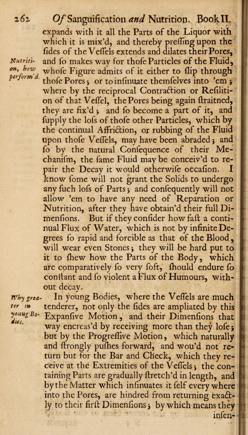 2 6z Nutriti¬ on, how perform'd Why grea¬ ter m young Bo¬ dies, Of Sanguification and Nutrition. BookIL expands with it all the Parts of the Liquor with which it is mix’d, and thereby prefling upon the fides of the Veflels extends and dilates their Pores, and fo makes way for thofe Particles of the Fluid, whofe Figure admits of it either to flip through thofe Pores 3 or to infinuate themfelves into ’em 3 where by the reciprocal Contrafrion or Refiliti- on of that Veflel, the Pores being again ftraitned, they are fix’d 3 and fo become a part of it, and fupply the lofs of thofe other Particles, which by the continual Affriftion, or rubbing of the Fluid Upon thofe Veflels, may have been abraded 5 and fo by the natural Confequence of their Me- chanifm, the fame Fluid may be conceiv’d to re¬ pair the Decay it would otherwife occafion. I know fome will not grant the Solids to undergo any fuch lofs of Parts 3 and confequently will not allow ’em to have any need of Reparation or Nutrition, after they have obtain’d their full Di- menfions. But if theyconfider how fail a conti*? nual Flux of Water, which is not by infinite De¬ grees fo rapid and forcible as that of the Blood, will wear even Stones 3 they will be hard put to it to fhew how the Parts of the Body, which are comparatively fo very foft, fhould endure fo conitant and fo violent a Flux of Humours, with¬ out decay. In young Bodies, where the Veflels are much tenderer, not only the fides are ampliated by this Expanfive Motion, and their Dimenfions that way encreas’d by receiving more than they lofej but by the Progreflive Motion, which naturally and flrongly pufhes forward, and woU’d not re¬ turn but for the Bar and Check, which they re¬ ceive at the Extremities of the Veflels 3 the con¬ taining Parts are gradually ftretch’d in length, and by the Matter which infinuates itfelf everywhere into the Pores, are hindred from returning exaft- iy to their firft Dimenfions 3 by which means they ■ * 11 ; 1 ‘ * ‘ infen-