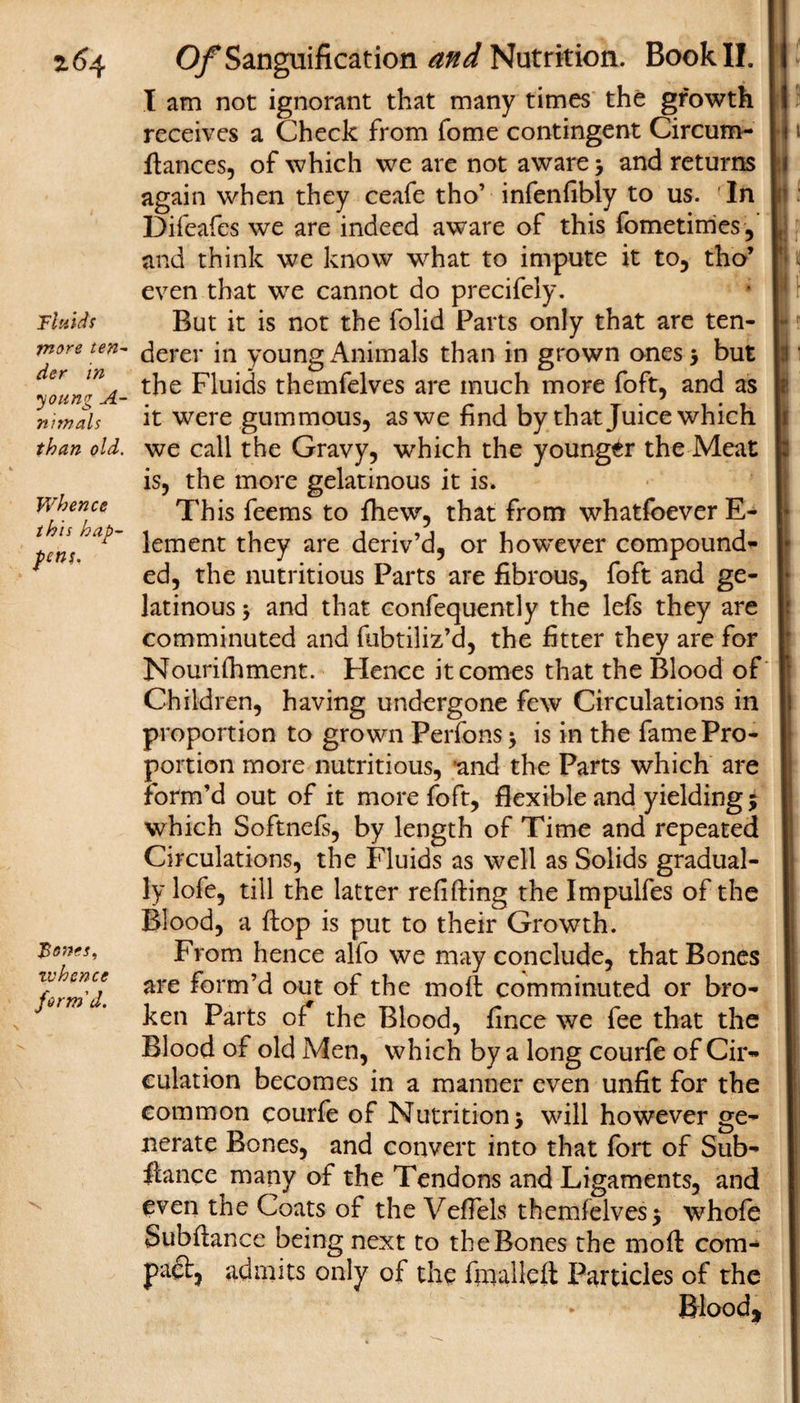 z6^ Fluids more ten¬ der in •young A- nimals than old. Whence this hap¬ pens. Bones, rv hence form'd. Of Sanguification and Nutrition. Book II. I am not ignorant that many times the growth I receives a Check from fome contingent Circum- I i fiances, of which we are not aware &gt; and returns | again when they ceafe tho’ infenfibly to us. In Difeafes we are indeed aware of this fometimes, i and think we know what to impute it to, tho’ even that we cannot do precifely. But it is not the folid Parts only that are ten¬ derer in young Animals than in grown ones 5 but the Fluids themfelves are much more foft, and as it were gummous, as we find by that Juice which we call the Gravy, which the younger the Meat is, the more gelatinous it is* This feems to fhew, that from whatfoever E- lement they are deriv’d, or however compound¬ ed, the nutritious Parts are fibrous, foft and ge¬ latinous ; and that confequently the lefs they are comminuted and fubtiliz’d, the fitter they are for Nourifhment. Hence it comes that the Blood of Children, having undergone few Circulations in proportion to grown Perfons * is in the fame Pro¬ portion more nutritious, 'and the Parts which are form’d out of it more foft, flexible and yielding 5 which Softnefs, by length of Time and repeated Circulations, the Fluids as well as Solids gradual- |j ly lofe, till the latter refilling the Impulfes of the j Blood, a flop is put to their Growth. II From hence alfo we may conclude, that Bones I! are form’d out of the moll comminuted or bro- | ken Parts of* the Blood, fince we fee that the I Blood of old Men, which by a long courfe of Cir- | dilation becomes in a manner even unfit for the I common courfe of Nutrition &gt; will however ge- I nerate Bones, and convert into that fort of Sub- I fiance many of the Tendons and Ligaments, and I even the Coats of the VefTels themfelves $ whofe I Suoflance being next to the Bones the mofl com- 1 pacl, admits only of the fmallefl Particles of the I Blood,