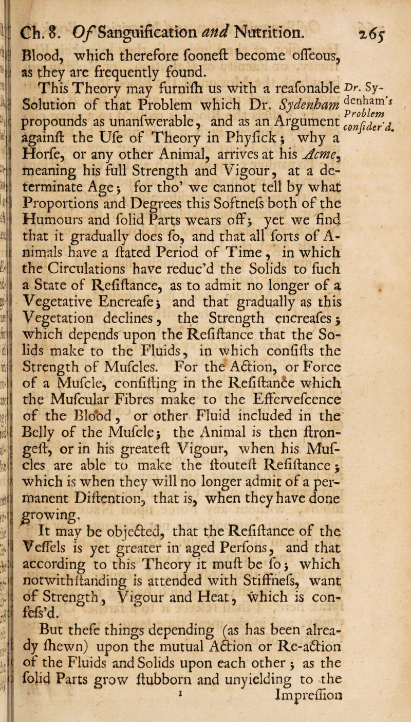 ‘ I *1’I 116 Ch. 8. Of Sanguification and Nutrition. r6$ Blood, which therefore fooneft become ofleous, as they are frequently found. This Theory may furnifh us with a reafonable Dr. Sy-^ Solution of that Problem which Dr. Sydenham cienham 5 propounds as unaniwerable, and as an Argument confidefd. againft the Ufe of Theory in Phyfick; why a Horfe, or any other Animal, arrives at his Acme, meaning his full Strength and Vigour, at a de¬ terminate Age * for tho’ we cannot tell by what Proportions and Degrees this Softnefs both of the Humours and folid Parts wears off* yet we find that it gradually does fo, and that all forts of A- nimals have a Hated Period of Time , in which the Circulations have reduc’d the Solids to fuch a State of Refiftance, as to admit no longer of a Vegetative Encreafe* and that gradually as this Vegetation declines, the Strength encreafes* which depends upon the Refiftance that the So¬ lids make to the Fluids, in which confifts the Strength of Mufcles. For the Adtion, or Force of a Mufcle, confifting in the Refiftance which the Mufcular Fibres make to the Eftervefcence of the Blo*od, or other Fluid included in the Belly of the Mufcle $ the Animal is then ftron- geft, or in his greateft Vigour, when his Muf¬ cles are able to make the ftouteft Refiftance j which is when they will no longer admit of a per¬ manent Diftention, that is, when they have done growing. It may be objedted, that the Refiftance of the Veffels is yet greater in aged Perfons, and that according to this Theory it muft be fo &gt; which notwithstanding is attended with StifFnefs, want of Strength, Vigour and Heat, which is con- fefs’d. But thefe things depending (as has been alrea¬ dy lhewn) upon the mutual Adtion or Re-adtion of the Fluids and Solids upon each other $ as the folid Parts grow ftubborn and unyielding to the