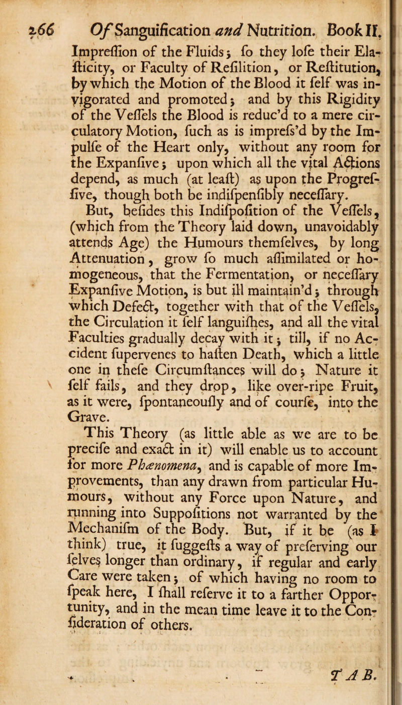 Impreflion of the Fluids ; fo they lofe their Ela- fticity, or Faculty of Refilition, or Reftitution, by which the Motion of the Blood it felf was in¬ vigorated and promoted; and by this Rigidity of the Veflels the Blood is reduc’d to a mere cir¬ culatory Motion, fuch as is imprefs’d by the Ira- pulfe of the Heart only, without any room for the Expanfive; upon which all the vital Aftions depend, as much (at leaft) as upon the Progref- five, though both be indifpenfibly neceflary. But, befides this Indifpofition of the Veflels, (which from the Theory laid down, unavoidably attends Age) the Humours themfelves, by long Attenuation, grow fo much aflimilated or ho¬ mogeneous, that the Fermentation, or neceflary Expanfive Motion, is but ill maintain’d; through which Defeft, together with that of the Veflels, the Circulation it felf languifhes, and all the vital Faculties gradually decay with it; till, if no Ac¬ cident fupervenes to haften Death, which a little one in thefe Circum fiances will do; Nature it felf fails, and they drop, like over-ripe Fruit, as it were, fpontaneoufly and of courfe, into the Grave. This Theory (as little able as we are to be precife and exa£t in it) will enable us to account lor more Phenomena, and is capable of more Im¬ provements, than any drawn from particular Hu¬ mours, without any Force upon Nature, and running into Suppofitions not warranted by the Mechanifm of the Body. But, if it be (as I think) true, it fuggefts a way of preferving our ielves longer than ordinary, if regular and early Care were taken; of which having no room to fpeak here, I fiiall referve it to a farther Opport tunity, and in the mean time leave it to the Con- fideration of others. TAB.