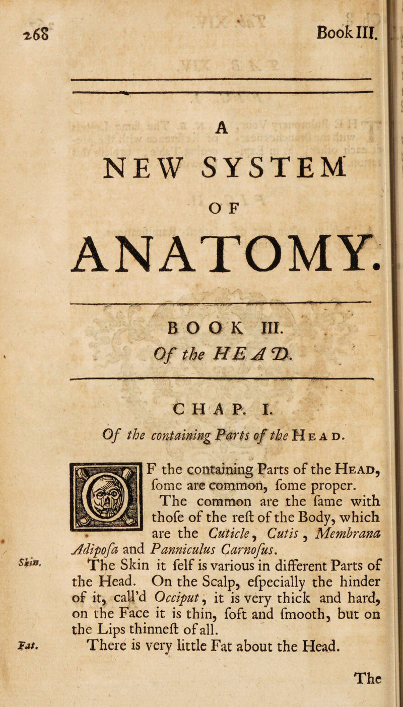 Book III. A NEW SYSTEM O F ANATOMY. BOOK III. Of the HE A 2). CHAP. I. Of the containing Parts of the Head. F the containing Parts of the Head, fome are common, fome proper. The common are the fame with thofe of the reft of the Body, which are the Cuticle, Cutis , Membrana Adipofa and Panniculus Carnofus. The Skin it felf is various in different Parts of the Head. On the Scalp, efpecially the hinder of it, call’d Occiput, it is very thick and hard, on the Face it is thin, foft and fmooth, but on the Lips thinned: of all. There is very little Fat about the Head.