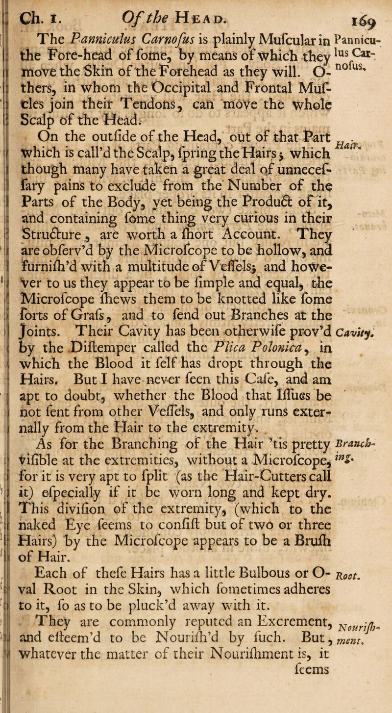 ;; Ch. i. Of the Head. The Panniculus Carnofus is plainly Mufcularin Pannicu- II the Fore-head of foitie, by means of which theylus Cat~ in move the Skin of the Forehead as they will. O- nofus' I: thers, in whom the Occipital and Frontal Muf- ;i cles join their Tendons, can move the whole 'A Scalp of the Head. On the outfide of the Head, out of that Fart . 1 i which is call’d the Scalp, fpring the Hairs j which Ai‘' i though many have taken a great deal of unnecef- i fary pains to exclude from the Number of the 1 Parts of the Body, yet being the Produft of it, ii and containing fome thing very curious in their |jj Structure , are worth a Ihort Account. They f are obferv’d by the Microfcope to be hollow, and 1 Furnifh’d with a multitude of VefTelsj and howe- ' j Ver to us they appear to be iimple and equal, the Microfcope fhews them to be knotted like fome i! forts of Grafs, and to fend out Branches at the ] Joints. Their Cavity has been otherwife prov’d Cavity. &lt; by the Diftemper called the Plica Polonica, in which the Blood it felf has dropt through the Hairs. But I have never feen this Cafe, and am ; apt to doubt, whether the Blood that Iflues be i not fent from other VelTels, and only runs exter- jjj nally from the Hair to the extremity. As for the Branching of the Hair ’tis pretty Branch- Vifible at the extremities, without a Microfcope, inZ% for it is very apt to fplit (as the Hair-Cutters call ! l it) efpecially if it be worn long and kept dry. I This divifion of the extremity, (which to the fit naked Eye feems to confiit but of two or three 4 Hairs) by the Microfcope appears to be a Brufh I of Hair. Each of thefe Hairs has a little Bulbous or O- Root. 'jl val Root in the Skin, which fometimes adheres :&gt; to it, fo as to be pluck’d away with it. jj| They are commonly reputed an Excrement, Notlrjji^ Li and efteem’d to be Nourilh’d by luch. But ^ment. | whatever the matter of their Nourifhment is, it feems