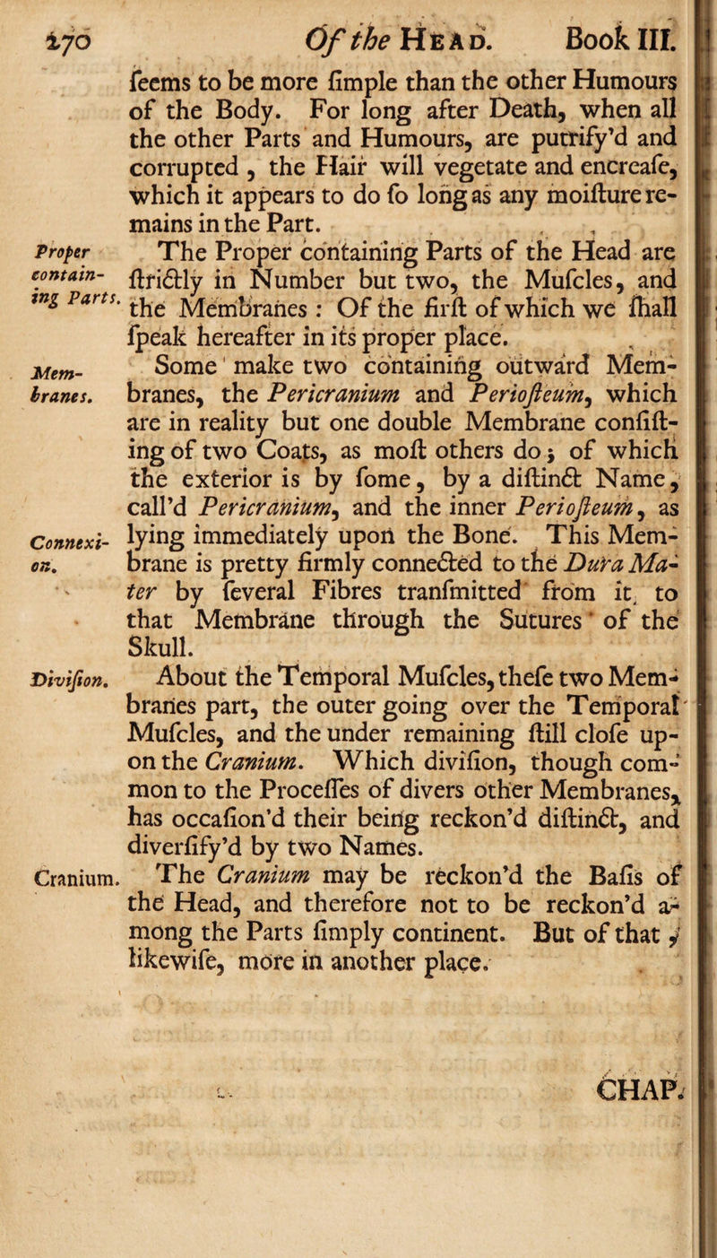 ±jo Proper contain¬ ing Parts. Mem¬ branes. Connexi¬ on,, Divijion. Cranium. Of the Head. Book III. feems to be more fimple than the other Humours of the Body. For long after Death, when all the other Parts and Humours, are putrify’d and corrupted , the Hair will vegetate and encreafe, which it appears to do fo long as any moifture re¬ mains in the Part. The Proper containing Parts of the Head are dfidtly in Number but two, the Mufcles, and the Membranes : Of the firffc of which we Ihall fpeak hereafter in its proper place. Some( make two containing outward Mem¬ branes, the Pericranium and Periofteum, which are in reality but one double Membrane confid¬ ing of two Coats, as mod others do $ of which the exterior is by fome, by a didindt Name, call’d Pericranium, and the inner Periojieum, as lying immediately upon the Bone. This Mem¬ brane is pretty firmly conne&amp;ed to the DuYa Ma¬ ter by feveral Fibres tranfmitted from it. to that Membrane through the Sutures' of the Skull. About the Temporal Mufcles, thefe two Mem¬ branes part, the outer going over the Temporal Mufcles, and the under remaining dill clofe up¬ on the Cranium. Which divifion, though com¬ mon to the Procefles of divers other Membranes* has occafion’d their being reckon’d didindt, and diverfify’d by two Names. The Cranium may be reckon’d the Bafis of the: Head, and therefore not to be reckon’d a? mong the Parts fimply continent. But of that 4 likewife, mote in another place. 6hap.