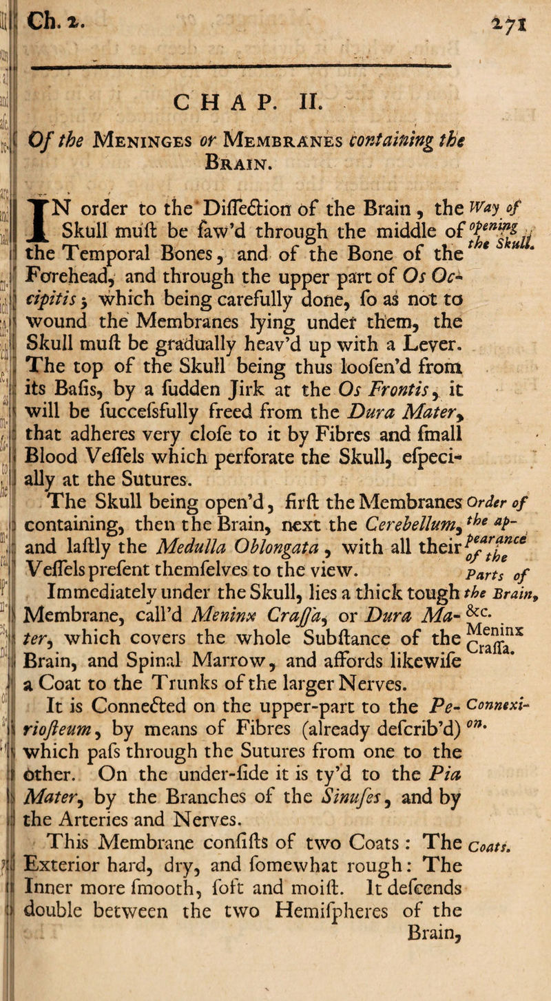 i 271 CHAP. II. Of the Meninges or Membranes containing the Brain. IN order to theDiffe&amp;ion of the Brain, the Way of Skull mull be faw’d through the middle of ^ the Temporal Bones, and of the Bone of the* * u Forehead, and through the upper part of Os Qc± cipitis 5 which being carefully done, fo as not to wound the Membranes lying under them, the Skull muft be gradually heav’d up with a Lever. The top of the Skull being thus loofen’d from its Bafis, by a fudden Jirk at the Os Frontisy it will be fuccefsfully freed from the Dura Matery that adheres very clofe to it by Fibres and fmall Blood Veflels which perforate the Skull, efpeci* ally at the Sutures. The Skull being open’d, firft the Membranes Order of containing, then the Brain, next the Cerebellumythe aF and laftly the Medulla Oblongata , with all their ^/rt^ce Veflelsprefent themfelves to the view. parts 0f Immediately under the Skull, lies a thick tough the Brain, Membrane, call’d Menim Crafj'a, or Dura Ma- &amp;c* . ter, which covers the whole Subftance of tke^^nx Brain, and Spinal Marrow, and affords likewife a* a Coat to the Trunks of the larger Nerves. It is Connefted on the upper-part to the Pe- Connexi- riofteum, by means of Fibres (already defcrib’d) on% which pafs through the Sutures from one to the bther. On the under-fide it is ty’d to the Pia Mater, by the Branches of the Sinufes, and by the Arteries and Nerves. This Membrane confifts of two Coats : The coats. Exterior hard, dry, and fomewhat rough: The Inner more fmooth, foft and moift. It defends double between the two Hemifpheres of the Brain,