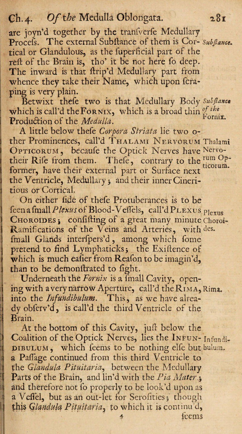 are joyn’d together by the tranfverfe Medullary Procefs. The external Subftance of them is Cor- Subftance, tical or Glandulous, as the fuperficial part of the reft of the Brain is, tho’ it be not here fo deep. The inward is that ftrip’d Medullary part from whence they take their Name, which upon fcra- ping is very plain. Betwixt thefe two is that Medullary Body Subftance which is call’d the Fornix, which is a broad thin the. Produ&amp;ion of the Medulla. onux* A little below thefe Corpora Striata lie two o- ther Prominences, call’d Thalami Nervorum Thalami Opticorum , becaufe the Optick Nerves have Nervo- their Rife from them. Thefe, contrary to the rum iormer, have their external part or Surface next the Ventricle, Medullary $ and their inner Cineri- tious or Cortical. On either fide of thefe Protuberances is to be feen a fmall Plexus of Blood-Veftels, call’d Plexus pjexus Choroides 5 confifting of a great many minute Choroi- Ramifications of the Veins and Arteries, withies, fmall Glands interfpers’d , among which fome pretend to find Lymphaticksj the Exiftence of which is much eafier from Reafon to be imagin’d, than to be demonftrated to fight. Underneath the Fornix is a fmall Cavity, open¬ ing with a very narrow Aperture, call’d the Rim a, Rima. into the Infundibulum. This, as we have alrea¬ dy obferv’d, is call’d the third Ventricle of the Brain. At the bottom of this Cavity, juft below the Coalition of the Optick Nerves, lies the Infun- in fun dir dibulum , which feems to be nothing elfe but bulum. ij a Paftage continued from this third Ventricle to the Glandula Pituitaria, between the Medullary i Parts of the Brain, and lin’d with the Pia Mater $ !and therefore not fo properly to be look’d upon as a Veffel, but as an out-let for Serofities* though £hi$ Glandula Pituitaria, to which it is continu’d, 4 feems