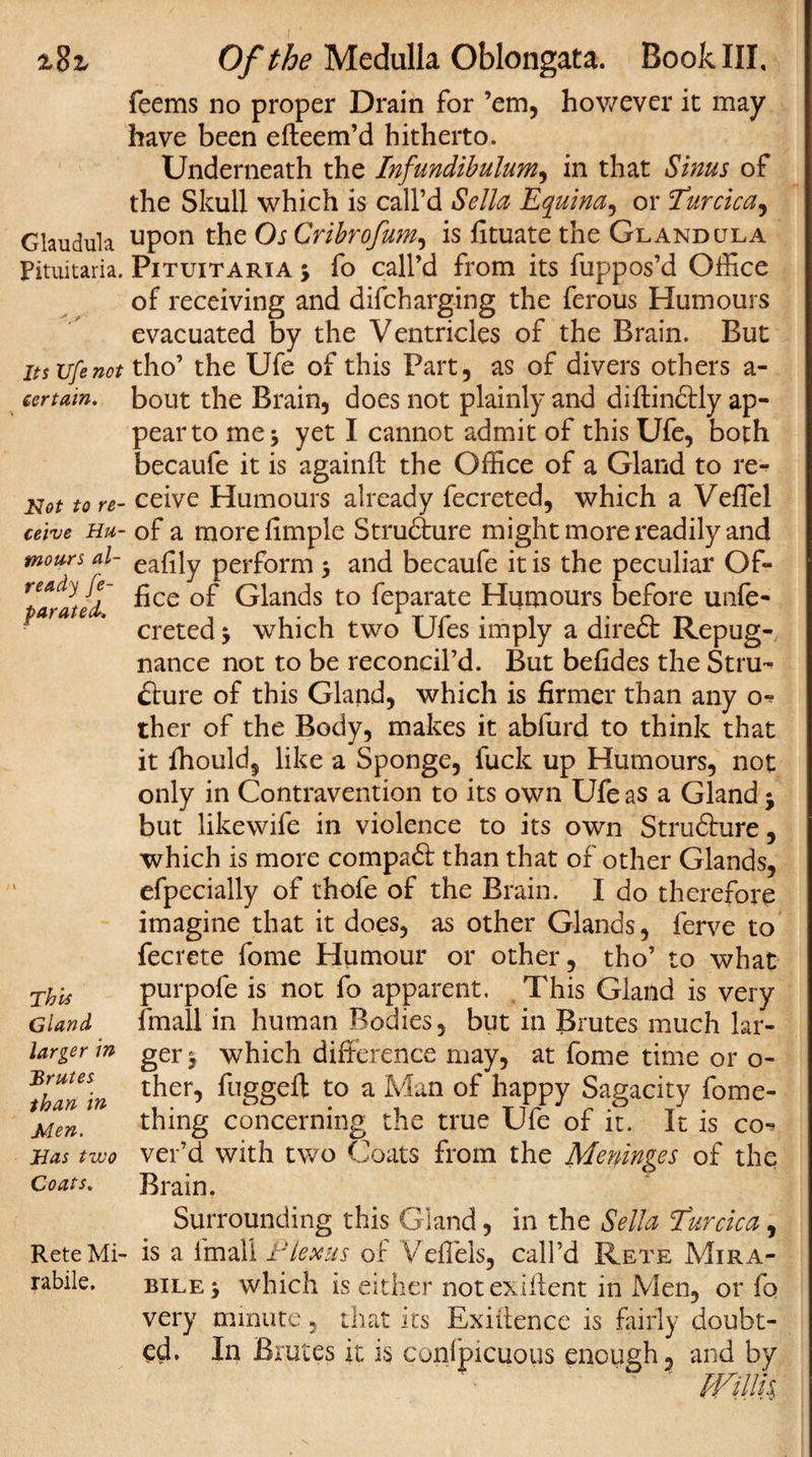 z%z Glaudula Pituitaria. Its life not certain. Hot to re¬ ceive Hu¬ mours al¬ ready [e- parated. This Gland larger in Brutes than in Men. Has two Coats. Rete Mi- rabile. Of the Medulla Oblongata. Book III, feems no proper Drain for ’em, however it may have been efteem’d hitherto. Underneath the Infundibulum, in that Sinus of the Skull which is call’d Sella Equina, or Turcica, upon the Os Cribrofum, is fituate the Gland ula Pituitaria j fo call’d from its fuppos’d Office of receiving and difcharging the ferous Humours evacuated by the Ventricles of the Brain. But tho’ the Ufe of this Part, as of divers others a- bout the Brain, does not plainly and distinctly ap¬ pear to me •&gt; yet I cannot admit of this Ufe, both becaufe it is againft the Office of a Gland to re¬ ceive Humours already fecreted, which a Veffiel of a morefimple Strudture might more readily and eafily perform •, and becaufe it is the peculiar Of¬ fice of Glands to feparate Humours before unfe- creted &gt; which two Ufes imply a diredt Repug¬ nance not to be reconcil’d. But befides the Stru-^ dture of this Gland, which is firmer than any o- ther of the Body, makes it abfurd to think that it fhould, like a Sponge, fuck up Humours, not only in Contravention to its own Ufe as a Gland j but likewife in violence to its own Strudture, which is more compadt than that of other Glands, efpecially of thofe of the Brain. I do therefore imagine that it does, as other Glands, ferve to fecrete fome Humour or other, tho’ to what purpofe is not fo apparent. This Gland is very fmall in human Bodies, but in Brutes much lar¬ ger y which difference may, at fome time or o- ther, fugged: to a Man of happy Sagacity fome- thing concerning the true Ufe of it. It is co¬ ver’d with two Coats from the Meninges of the Brain. Surrounding this Gland, in the Sella Turcica, is a l'mall F Lexus of VefTels, call’d Rete Mira- bile y which is either notexiffent in Men, or fo very minute, that its Exiitence is fairly doubt¬ ed. In Brutes it is conipicuous enough, and by