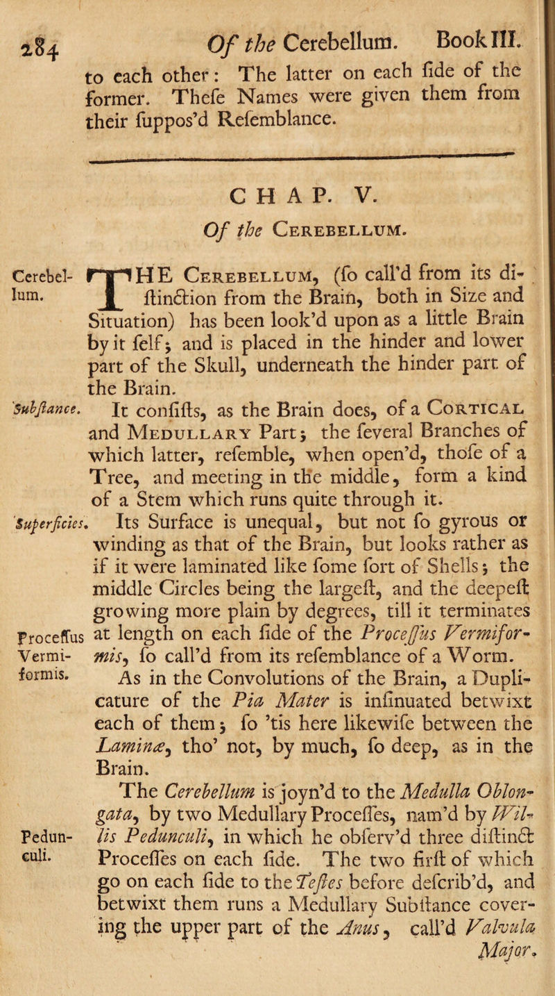 Of the Cerebellum. Book III. to each other: The latter on each fide of the former. Thefe Names were given them from their fuppos’d Rdemblance. CHAP. V. Of the Cerebellum. Cerebel- rpHE Cerebellum, (fo call’d from its di- lum. ftindtion from the Brain, both in Size and Situation) has been look’d upon as a little Brain by it felf; and is placed in the hinder and lower part of the Skull, underneath the hinder parr, of the Brain. 'Suhjlance. it confifts, as the Brain does, of a Cortical and Medullary Part* the feveral Branches of which latter, refemble, when open’d, thofe of a Tree, and meeting in the middle, form a kind of a Stem which runs quite through it. Superficies. Its Surface is unequal, but not fo gyrous or winding as that of the Brain, but looks rather as if it were laminated like fome fort of Shells $ the middle Circles being the large ft, and the deepeft growing more plain by degrees, till it terminates proceffus at length on each ftde of the Proceffus Vermifor- Vermi- mis, fo call’d from its refemblance of a Worm, formis. As {n the Convolutions of the Brain, a Dupli- cature of the Pia Mater is infinuated betwixt each of them $ fo ’tis here likewife between the Lamina, tho’ not, by much, fo deep, as in the Brain. The Cerebellum is joyn’d to the Medulla Oblon¬ gata, by two Medullary Procefies, nam’d by JVih Fedun- Us Pedunculi, in which he obferv’d three diftindfc culi. Proceftes on each fide. The two firft of which go on each fide to the Peftes before deferib’d, and betwixt them runs a Medullary Subftance cover¬ ing t;he upper part of the Anus, call’d Falvula Major.