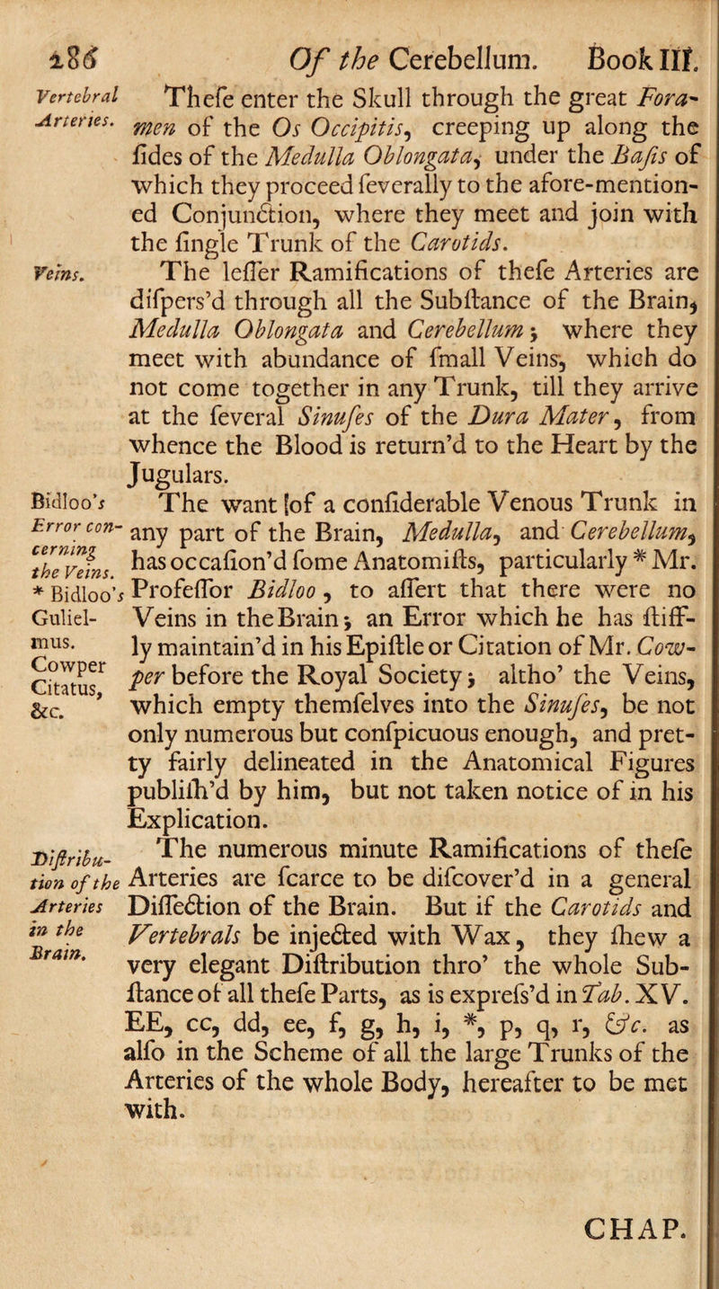 :i8(J Vertebral Arteries. Veins. Bidloo’* Error con¬ cerning the Veins. * Bidloo’ Guliel- mus. Covvper Citatus, &amp;c. Diftrihu- tion of the Arteries in the Brain. Of the Cerebellum. Book lit Thefe enter the Skull through the great Fora* men of the Os Occipitis, creeping up along the fides of the Medulla Oblongata,- under the Bafts of which they proceed feverally to the afore-mention¬ ed Conjunction, where they meet and join with the fingle Trunk of the Carotids. The letter Ramifications of thefe Arteries are difpers’d through all the Subfiance of the Brain* Medulla Oblongata and Cerebellum 5 where they meet with abundance of fmall Veins-, which do not come together in any Trunk, till they arrive at the feveral Sinufes of the Dura Mater, from whence the Blood is return’d to the Heart by the Jugulars. The want [of a confiderable Venous Trunk in any part of the Brain, Medulla, and Cerebellum, has occafion’d fome Anatomifis, particularly # Mr. : Profeflor Bidloo, to aflert that there were no Veins in the Brain &gt; an Error which he has fiiff- ly maintain’d in his Epiftle or Citation of Mr. Cow- per before the Royal Society &gt; altho’ the Veins, which empty themfelves into the Sinufes, be not only numerous but confpicuous enough, and pret¬ ty fairly delineated in the Anatomical Figures publifh’d by him, but not taken notice of in his Explication. The numerous minute Ramifications of thefe Arteries are fcarce to be difcover’d in a general Difle&amp;ion of the Brain. But if the Carotids and Vertebrals be injefted with Wax, they fhew a very elegant Diftribution thro’ the whole Sub- fiance of all thefe Parts, as is exprefs’d in fab. XV. EE, cc, dd, ee, f, g, h, i, *, p, q, r, ifc. as alfo in the Scheme of all the large Trunks of the Arteries of the whole Body, hereafter to be met with.