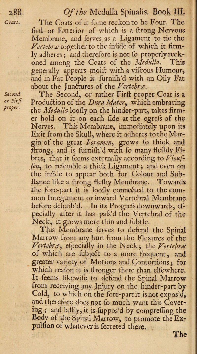 2,88 Coats. Second or Fir/i proper. Of the Medulla Spinalis. Book III. The Coats of it fome reckon to he Four. The fir ft or Exterior of which is a ftrong Nervous Membrane, and ferves as a Ligament to tie the Vertebra together to the infide of which it firm¬ ly adheres j and therefore is not fo properly reck¬ oned among the Coats of the Medulla. This generally appears pnoift with a vifeous Humour, and in Fat People is furnifh’d with an Oily Fat about the Junctures of the Vertebra. The Second, or rather Firft proper Coat is a Production of the Dura Mater, which embracing the Medulla loofly on the hinder-part, takes firm¬ er hold on it on each fide at the egrefs of the Nerves. This Membrane, immediately upon its Exit from the Skull, where it adheres to the Mar¬ gin of the great Foramen, grows fo thick and ftrong, and is furnifh’d with fo many flefhly Fi¬ bres, that it feems externally according to Vieuf- fen, to referable a thick Ligament j and even on the infide to appear both for Colour and Sub- ftance like a ftrong flefhy Membrane. Towards the fore-part it is loofly conne&amp;ed to the com¬ mon Integument or inward Vertebral Membrane before deferib’d. In its Progrefs downwards, ef- pecially after it has pafs’d the Vertebral of the Neck, it grows more thin and fubtle. This Membrane ferves to defend the Spinal Marrow from any hurt from the Flexures of the Vertebra, efpecially in the Neck* the Vertebra of which are fubjeS: to a more frequent, and greater variety of Motions and Contortions &gt; for which reafon it is ftronger there than elfewhere. It feems likewife to defend the Spinal Marrow from receiving any Injury on the hinder-part by Cold, to which on the fore-part it is not expos’d, and therefore does not fo much want this Cover¬ ing 5 and laftly, it is fiuppos’d by comprefting the Body of the Spinal Marrow, to promote the Ex¬ pulsion of whatever is fecreted there.