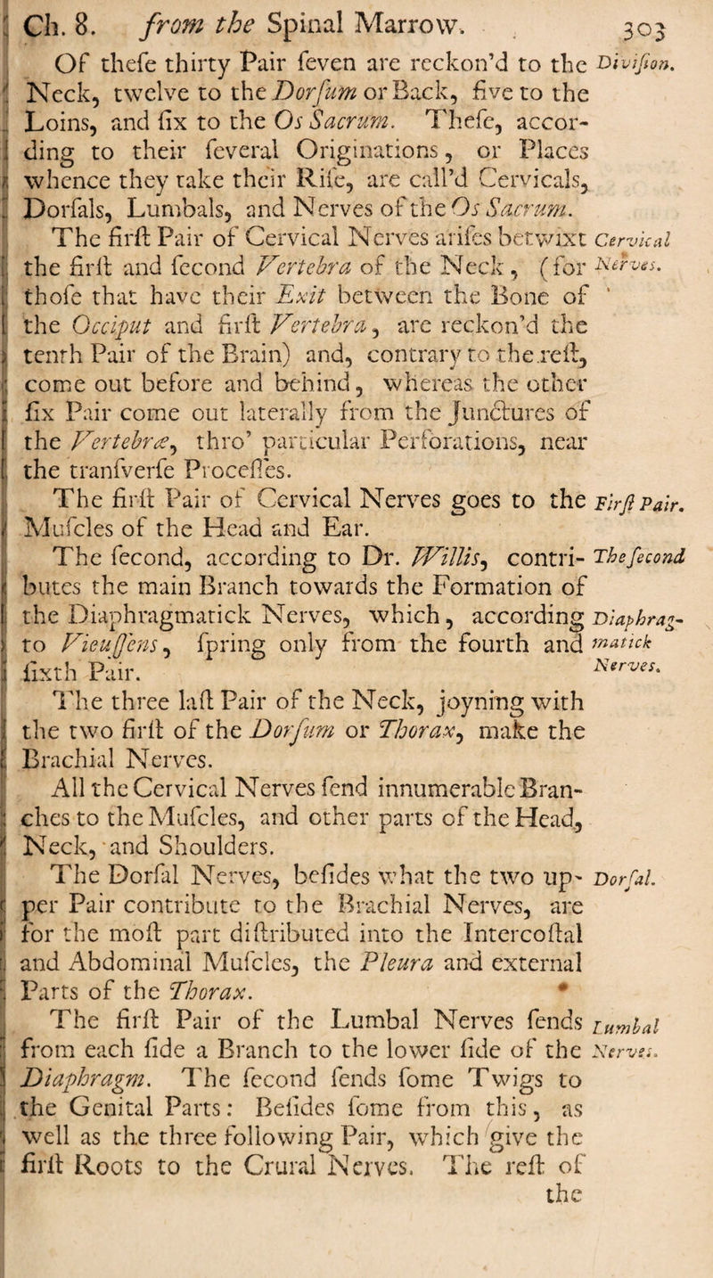 Of thefe thirty Pair feven are reckon’d to the Neck, twelve to the Dorfurn or Back, five to the Loins, and fix to the Os Sacrum. Thefe, accor¬ ding to their feveral Originations, or Places whence they take their Rife, are call’d Cervicals, Dorfals, Lumbals, and Nerves of the Os Sacrum. The firfi: Pair of Cervical Nerves a'rifcs betwixt the firfi: and fecond Vertebra of the Neck , (for thofe that have their Exit between the Bone of the Occiput and firfi: Vertebra, are reckon’d the tenth Pair of the Brain) and, contrary to the.reft, come out before and behind, whereas the other fix Pair come out laterally from the junctures of the Vertebra?, thro’ particular Perforations, near the tranfverfe Procefies. The firfi: Pair of Cervical Nerves goes to the Mufcles of the Head and Ear. The fecond, according to Dr. Willis, contri¬ butes the main Branch towards the Formation of the Diaphragmatick Nerves, which, according to Vieuffens, fpring only from the fourth and fixth Pair. The three laft Pair of the Neck, joyning with the two firfi: of the Dorfurn or Thorax, make the Brachial Nerves. All the Cervical Nerves fend innumerable Bran¬ ches to the Mufcles, and other parts of the Head, Neck, and Shoulders. The Dorfal Nerves, befides what the two up' per Pair contribute to the Brachial Nerves, are for the moft part diftributed into the Intercoftal and Abdominal Mufcles, the Pleura anti external Parts of the Thorax. The firfi: Pair of the Lumbal Nerves fends Diaphragm. The fecond fends fome Twigs to the Genital Parts: Befides fome from this, as well as the three following Pair, which give the firfi: Roots to the Crural Nerves. The reft of the Divifion Cervical ves. Firfi Pair. The fecond Diaphragm jnatick Nerves. Dorsal. Lumbal