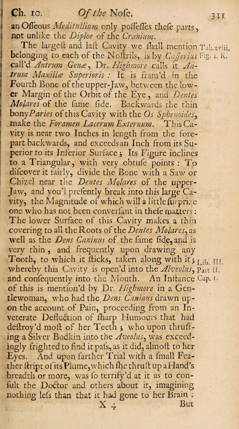 .1 an Ofieous Meditullium only pollefTes thefe parts , i; not unlike the Diploe of the Cranium. The large# and laft Cavity we Hig.ll mention Tab.xviii | belonging to each of the Noftrils, is by Cajjerius Fig. K. i1 call’d Antrum Gence, Dr. Highmore calls it An- J o i, trum Maxilla? Superior is : It is fram’d in the [ Fourth Bone of the upper-jaw., between the low¬ er Margin of the Orbit of the Eye , and Dentes Molares of the lame fide. Backwards the thin boivg Paries of this Cavity with the Os Sphenoid?s, j make the Foramen Lacerum Externum. This Ca¬ vity is near two Inches in length from the fore¬ part backwards, and exceeds an Inch from its Su¬ perior to its Inferior Surface &gt; Its Figure inclines to a Triangular, with very obtufe points : To difcover it fairly, divide the Bone with a Saw or Chizel near the Dentes Alqlares of the upper- jaw, and you’l prefently break into this large Ca¬ vity, the Magnitude of which will a littlefuj prize one who has not been converfant in thefe matters: The lower Surface of this Cavity makes a thin covering to all the Roots of the Dentes Molar es, as well as the Dens Caninus of the fame fide, and is very thin , and frequently upon drawing any Tooth, to which it flicks, taken along with it5 j ^ m whereby this Cavity is open’d into the Alveolus, Part II. and confequently into the Mouth. An Inllance Cap. 1. of this is mention’d by Dr. Highmore in a Gen¬ tlewoman, who had the Dens Caninus drawn up¬ on the account of Pain, proceeding from an In¬ veterate Deduction of fharp Humours that had deftroy’d moil of her Teeth $ who upon thruft- ing a Silver Bodkin into the Aveolus, was exceed¬ ingly frighted to find it pals, as it did, aim oft to her Eyes. And upon farther Trial with a fmall Fea¬ ther flript ofits Plume,which flic thru# up aHand’s breadth or more, was fo terrify’d at it as to con- fult the Dodtor and others about it, imagining nothing lefs than that it had gone to her Brain &lt;;
