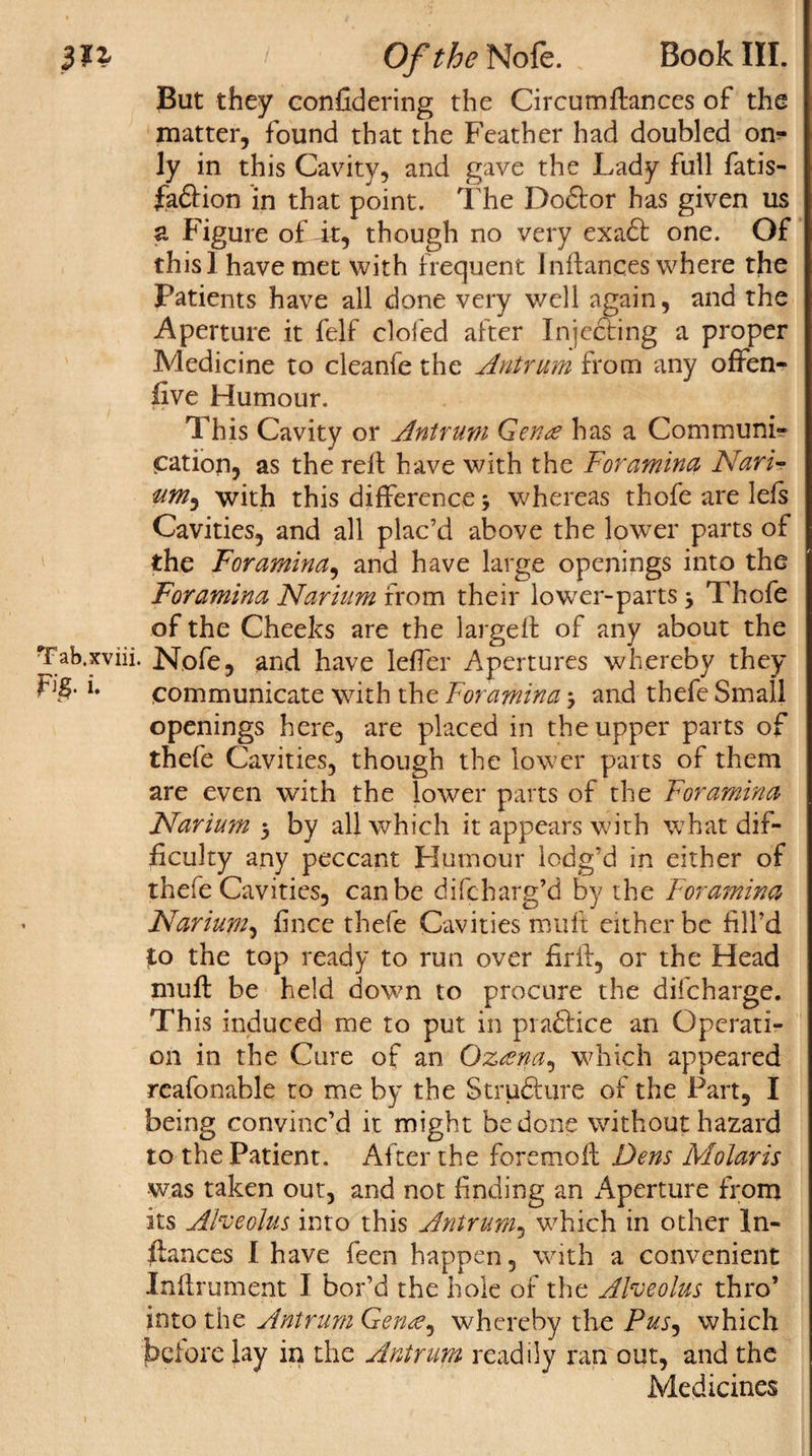 But they confidering the CircumGances of the matter, found that the Feather had doubled on¬ ly in this Cavity, and gave the Lady full fatis- faftion in that point. The Dodfor has given us a Figure of it, though no very exact one. Of this! have met with frequent Inftances where the Patients have all done very v/ell again, and the Aperture it felf doled after Injecting a proper Medicine to cleanfe the Antrum from any offen- five Humour. This Cavity or Antrum Genre has a Communi¬ cation, as the reft have with the Foramina Nari- um^ with this difference &gt; whereas thofe are lets Cavities, and all plac’d above the lower parts of the Foramina, and have large openings into the Foramina Narium from their lower-parts 3 Thofe of the Cheeks are the largeft of any about the Tab.xviii. Nofe, and have lefter Apertures whereby they ri§. i. communicate with the Foramina &gt; and thefe Small openings here, are placed in the upper parts of thefe Cavities, though the lower parts of them are even with the lower parts of the Foramina Narium 5 by all which it appears with what dif¬ ficulty any peccant Humour lodg’d in either of thefe Cavities, can be difcharg’d by the Foramina Narium, fince thefe Cavities mult either be fill’d to the top ready to run over firft, or the Head muft be held down to procure the difeharge. This induced me to put in pradtice an Operati¬ on in the Cure of an Gzrena, which appeared reafonable to me by the Strudlure of the Part, I being convinc’d it might be done without hazard to the Patient. After the foremoft Dens Molaris was taken out, and not finding an Aperture from its Alveolus into this Antrum, which in other In¬ ftances I have feen happen, with a convenient Inftrument I bor’d the hole of the Alveolus thro’ into the Antrum Genre, whereby the Pus, which before lay in the Antrum readily ran out, and the Medicines