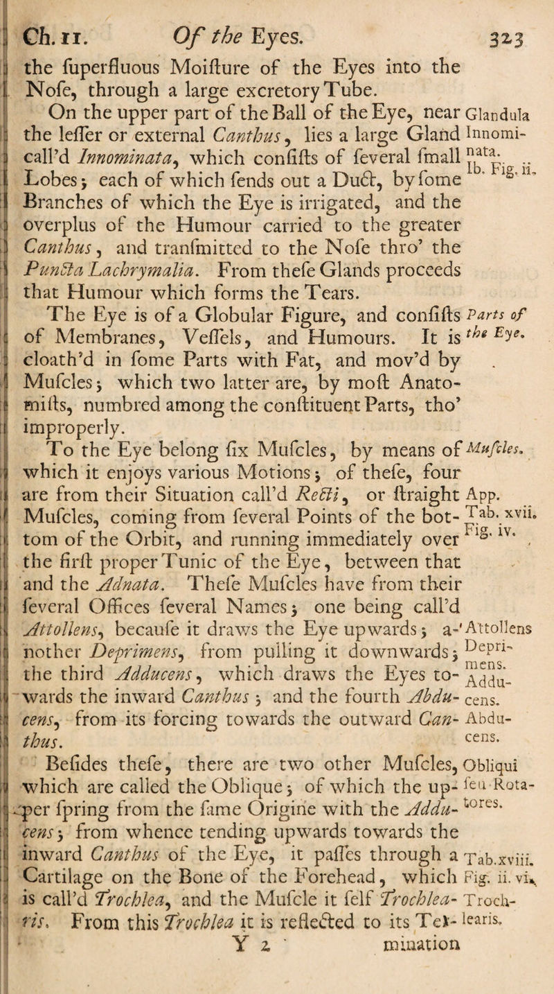3Z3 I Ch. n. Of the Eyes. the fuperfluous Moidure of the Eyes into the Nofe, through a large excretory Tube. On the upper part of the Ball of the Eye, near Glandula the lefTer or external Canthus, lies a large Gland Innomi- call’d Innominata, which confids of feveral fmall ... Lobes 3 each of which fends out a Duft, byfome Branches of which the Eye is irrigated, and the overplus of the Humour carried to the greater Canthus, and tranfmitted to the Nofe thro’ the Pundta Lachrymalia. From thefe Glands proceeds that Humour which forms the Tears. The Eye is of a Globular Figure, and confids Parts of of Membranes, VelTels, and Humours. It E^e% cloath’d in fome Parts with Fat, and mov’d by Mufcles 3 which two latter are, by mod Anato¬ mies, numbred among the condiment Parts, tho’ improperly. To the Eye belong fix Mufcles, by means ofMaples. which it enjoys various Motions 3 of thefe, four are from their Situation call’d ReBl, or draight App. Mufcles, coming from feveral Points of the bot- Tab._xvii. tom of the Orbit, and running immediately overA1S' 1V‘ , the fird proper Tunic of the Eye, between that and the Adnata. Thefe Mufcles have from their feveral Offices feveral Names 5 one being call’d Attollens, becaufe it draws the Eye upwards 3 a-'Attollens nother Deprimens, from pulling it downwards 3 DePri*' the third Adducens, which draws the Eyes to- wards the inward Canthus 3 and the fourth Ahdu- Cens. cens, from its forcing towards the outward Can- Abdu- thus. cens. Befides thefe, there are two other Mufcles, Obliqui which are called the Oblique 3 of which the up- feu Rea¬ per fpring from the fame Origine with the Adda- 1&lt;orcs* cens 3 from whence tending upwards towards the inward Canthus of the Eye, it pafles through a Tab.xviiL Cartilage on the Bone of the Forehead, which Fig. ii. vi^ is call’d Trochlea, and the Mufcle it felf Trochlea- Trociv* riSs From this Trochlea it is reflefted to its Tei- fearis. Y z ' mination