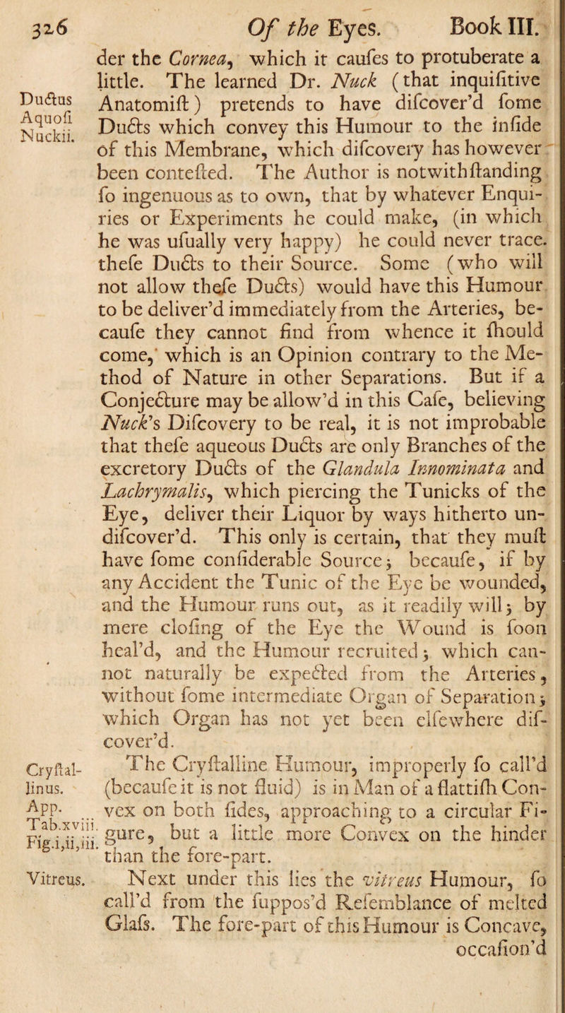 der the Cornea, which it caufes to protuberate a little. The learned Dr. Nuck (that inquihtive Duftus Anatomift) pretends to have difcover’d fome Nuclei! Du&amp;s which convey this Humour to the infide of this Membrane, which difeovery has however been contefted. The Author is not with handing fo ingenuous as to own, that by whatever Enqui¬ ries or Experiments he could make, (in which he was ufually very happy) he could never trace, thefe Dudta to their Source. Some (who will not allow thefe Dudfo) would have this Humour to be deliver’d immediately from the Arteries, be- caufe they cannot find from whence it fhould come, which is an Opinion contrary to the Me¬ thod of Nature in other Separations. But if a Conjedhire may be allow’d in this Cafe, believing Nuck’s Difeovery to be real, it is not improbable that thefe aqueous Du&amp;s are only Branches of the excretory DuSs of the Glandula Innominate and Lachrymalis, which piercing the Tunicks of the Eye, deliver their Liquor by ways hitherto un- difeover’d. This only is certain, that they muff have fome confiderable Source j becaufe, if by any Accident the Tunic of the Eye be wounded, and the Humour runs out, as it readily will 5 by mere doling of the Eye the Wound is foon heal’d, and the Humour recruited \ which can¬ not naturally be expefted from the Arteries, without fome intermediate Organ of Separation * which Organ has not yet been elfewhere dif¬ cover’d. Cryftal- The Cryftalline Humour, improperly fo call’d linus. (becaufe it is not duid) is in Man of a flattifh Con- ^PP- ... vex on both lides, approaching to a circular Fi- gure, but a little more Convex on the hinder S ’ ’ J' than the fore-part. Vitreus. Next under this lies the vitrgus Humour, fo call’d from the fuppos’d Refemblance of melted Glafs. The fore-part of this Humour is Concave, occafion’d