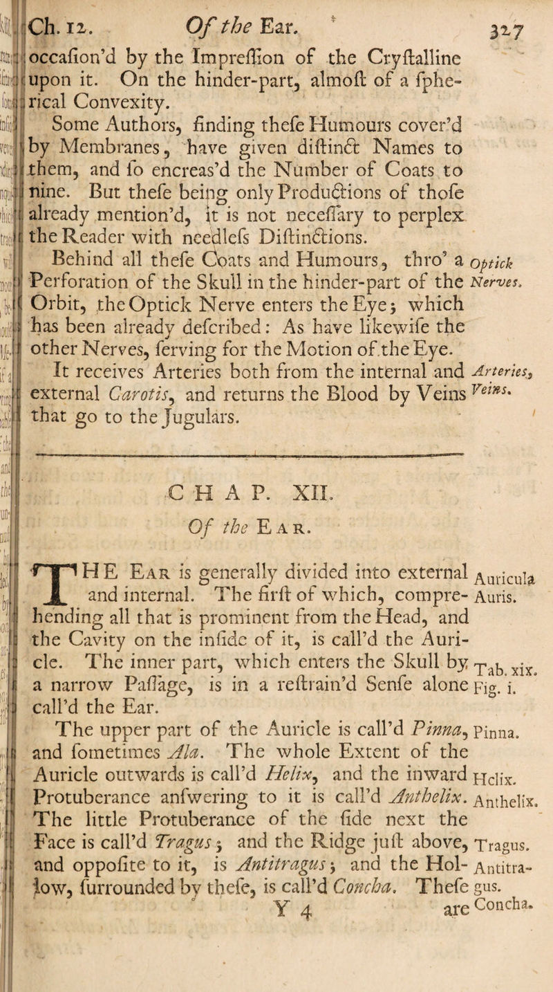 317 Ch. ii. O/’the Ear, :occafion’d by the Imprefiion of the Cryftalline upon it. On the hinder-part, almoft of a fphe- rical Convexity. Some Authors, finding thefe Humours cover’d by Membranes, have given diftinft Names to them, and io encreas’d the Number of Coats to nine. But thefe being only Produdtions of thofe already mention’d, it is not neceffary to perplex the Reader with needlefs Diftindtions. Behind all thefe Coats and Humours, thro’ a optick Perforation of the Skull in the hinder-part of the Nerves. Orbit, the Optick Nerve enters the Eye 5 which has been already defcribed: As have likewife the other Nerves, ferving for the Motion of the Eye. It receives Arteries both from the internal and Arteries, external Carotis, and returns the Blood by Veins Vems* that go to the Jugulars. CHAP. XXL Of the Ear. THE Ear is generally divided into external Auricula and internal. The firff of which, compre- Auris. hending all that is prominent from the Head, and the Cavity on the infidc of it, is call’d the Auri¬ cle. The inner part, which enters the Skull by • a narrow Pafiage, is in a re (train’d Senfe alone Fig. i. call’d the Ear. The upper part of the Auricle is call’d Pinna, Pinna, and fometimes Ala. The whole Extent of the Auricle outwards is call’d Helix, and the inward Helix. Protuberance anfwering to it is call’d Ant helix. Anthelix. The little Protuberance of the fide next the Face is call’d Tragus 5 and the Ridge juft above, Tragus, and oppofite to it, is Antitragus $ and the Hoi- Antitra- iow, furrounded by thefe, is call’d Concha. Thefe gus.