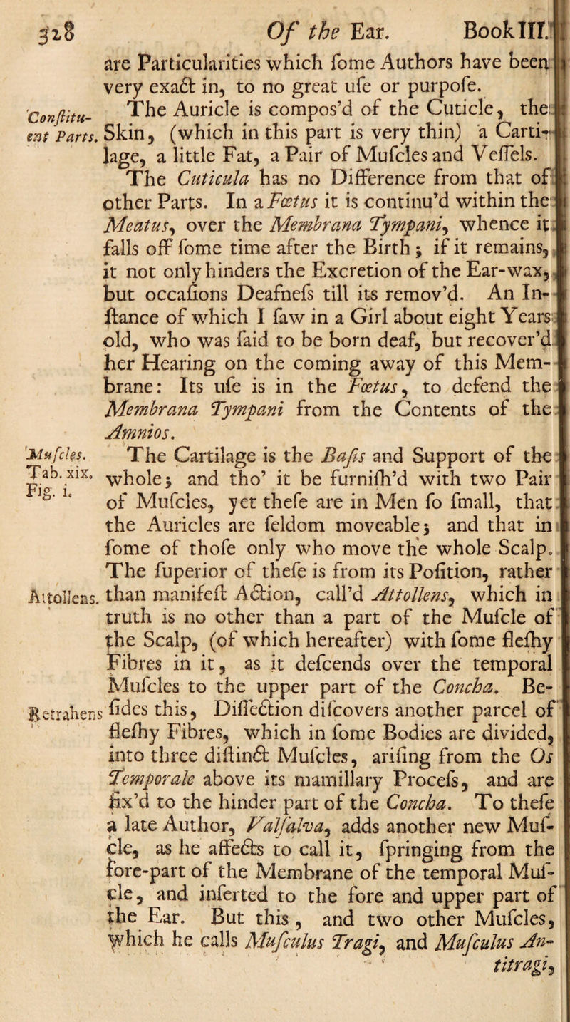 are Particularities which fome Authors have been very exa£t in, to no great ufe or purpofe. 'Conftitu- The Auricle is compos’d of the Cuticle, the: znt Parts. Skin, (which in this part is very thin) a Carti*? lage, a little Fat, a Pair of Mufclesand Veffels. The Cuticula has no Difference from that of other Parts. In a Foetus it is continu’d within the Meatus, over the Membrana Tympanic whence it falls off fome time after the Birth j if it remains, it not only hinders the Excretion of the Ear-wax, but occafions Deafnefs till its remov’d. An In- ftance of which I faw in a Girl about eight Years old, who was faid to be born deaf, but recover’d her Hearing on the coming away of this Mem¬ brane: Its ufe is in the Foetus, to defend the Membrana Tympani from the Contents of the Amnios. 'Mufcks. The Cartilage is the Bafts and Support of the Tab.xix. whole&gt; and tho’ it be furnifh’d with two Pair tV ' of Mufcles, yet thefe are in Men fo fmall, that the Auricles are feldom moveable 5 and that in fome of thofe only who move the whole Scalp The fuperior of thefe is from its Pofition, rather Aitolleas. than manifeft A61 ion, call’d Attollensy which in truth is no other than a part of the Mufcle of the Scalp, (of which hereafter) with fome flefhy Fibres in it, as it defeends over the temporal Mufcles to the upper part of the Concha&gt; Bc- Betrahens h^es this, Difie&amp;ion difeovers another parcel of flefhy Fibres, which in fome Bodies are divided, into three diftinft Mufcles, ariung from the Os Fcmporale above its mamillary Procefs, and are fix’d to the hinder part of the Concha. To thefe a late Author, Valfalvay adds another new Muf- cle, as he affedts to call it, fpringing from the fore-part of the Membrane of the temporal Muf¬ fle, and inferted to the fore and upper part of the Ear. But this , and two other Mufcles, which he calls Mufculus Tragiy and Mufculus An- titragij