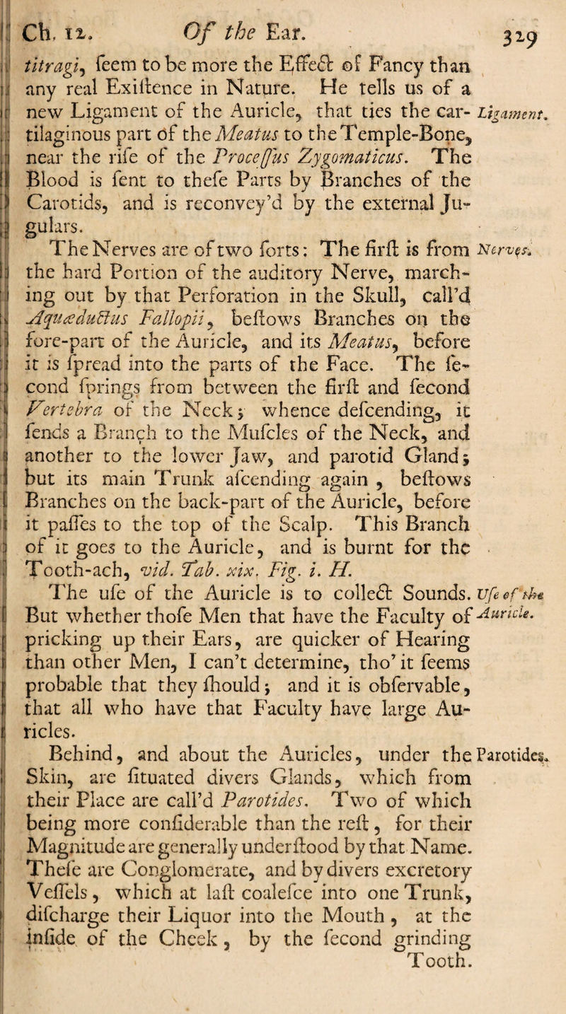l! *1 ! i i i .1 i Ch. n, Of the Ear. 319 titragi, feem to be more the Effeft ©f Fancy than any real Exigence in Nature. He tells us of a new Ligament of the Auricle, that ties the car- Ligament. tilaginous part of the Meatus to the Temple-Bone, near the rife of the Procefus Zygomaticus. The Blood is fent to thefe Parts by Branches of the Carotids, and is reconvey’d by the external Ju¬ gulars. The Nerves are of two forts: The firft is from Nerves. the hard Portion of the auditory Nerve, march¬ ing out by that Perforation in the Skull, call’d jiyuteduftus Fallopii, bellows Branches on the fore-pan: of the Auricle, and its Meatus, before it is fpread into the parts of the Face. The fe- cond fprings from between the firft and fecond Vertebra of the Neck* whence defeending, it fends a Branch to the Mufcles of the Neck, and another to the lower Jaw, and parotid Gland5 but its main Trunk afeending again , bellows Branches on the back-part of the Auricle, before it palfes to the top of the Scalp. This Branch of it goes to the Auricle, and is burnt for the Tooth-ach, vid. Fab. xix, Fig. i. H. The ufe of the Auricle is to coiled: Sounds. ufeeftU* But whether thofe Men that have the Faculty of 'Auricle. pricking up their Ears, are quicker of Hearing than other Men, I can’t determine, tho’it feems probable that they fhouldj and it is obfervable, that all who have that Faculty have large Au¬ ricles. Behind, and about the Auricles, under the Parotides. Skin, are lituated divers Glands, which from their Place are call’d Parotides, Two of which being more conliderable than the reft, for their Magnitude are generally underflood by that Name. Thefe are Conglomerate, and by divers excretory VelTels, which at lalt coalefce into one Trunk, difeharge their Liquor into the Mouth , at the infide of the Cheek, by the fecond grinding Tooth.