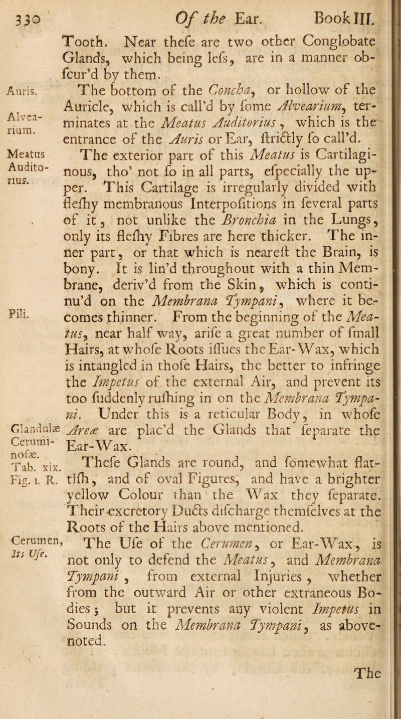 Alvea- rium. Meatus Audito- rius. Pili. 330 Of the Ear. Book Ilf. Tooth. Near thefe are two other Conglobate Glands, which being lefs, are in a manner ob- fcur’d by them. Auricle, which is call’d by Tome Alvearium, ter¬ minates at the Meatus Audit or ius, which is the entrance of the Auris or Ear, ftridtly lo call’d. The exterior part of this Meatus is Cartilagi¬ nous, tho’ not fo in all parts, efpecially the up¬ per. This Cartilage is irregularly divided with fieihy membranous Interpolations in feveral parts of it, not unlike the Bronchia in the Lungs, only its flefhy Fibres are here thicker. The in¬ ner part, or that which is ncareft the Brain, is bony. It is lin’d throughout with a thin Mem¬ brane, deriv’d from the Skin, which is conti¬ nu’d on the Memhrana Tympani, where it be¬ comes thinner. From the beginning of the Mea- tus, near half way, arife a great number of fmall Hairs, at whofe Roots iflues the Ear-Wax, which is intangled in thofe Hairs, the better to infringe the Impetus of the external Air, and prevent its too fuddenly ruihing in on the Memhrana Tympa- ni. Under this is a reticular Body, in whofe Glandul* Arete are plac’d the Glands that Separate the Cerunii- Ear„Wax. Thefe Glands are round, and fomewhat flat- tifli, and of oval Figures, and have a brighter yellow Colour than the Wax they feparate. Their excretory Du6bs difcharge themfelves at the Roots of the Hairs above mentioned. Cerumen, The Ufe of the Cerumen, or Ear-Wax, is not only to defend the Meatus, and Memhrana Tympani , from external Injuries , whether from the outward Air or other extraneous Bo¬ dies -y but it prevents any violent Impetus in Sounds on the Memhrana Tympani, as above- noted. nofe. Tab. xix. Fig. 1. R. The