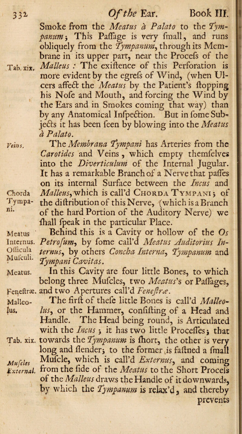 33» Tab. xix. Veins. Chorda T y m pa¬ ir i. Meatus Internus. Officula Muiculi. Meatus. Feneftrae. Malleo¬ lus. Tab. xix. Mufcles External. * Of the Ear. Book III. Smoke from the Meatus a Palato to the Tym¬ panum-, This PafTage is very fmall, and runs obliquely from the Tympanum, through its Mem¬ brane in its upper part, near the Procefs of the Malleus : The exigence of this Perforation is more evident by the egrefs of Wind, (when Ul¬ cers afFe£t the Meatus by the Patient’s flopping his Nofe and Mouth, and forcing the Wind by the Ears and in Smokes coming that way) than by any Anatomical Infpe&amp;ion. But in fome Sub^ je£ls it has been feen by blowing into the Meatus a Palato. The Membrana Tympani has Arteries from the Carotides and Veins, which empty themfelves into the Diverticulum of the Internal Jugular. It has a remarkable Branch of a Nerve that pafTes on its internal Surface between the Incus and Malleus,which is call’d Chorda Tympani of the diflributionof this Nerve, (which is a Branch of the hard Portion of the Auditory Nerve) we fhall fpeak in the particular Place. Behind this is a Cavity or hollow of the Os Petrofum, by fome call’d Meatus Audit or ius In- ternus, by others Concha Interna, tympanum and :tympani Cavitas. In this Cavity are four little Bones, to which belong three Mufcles, two Meatus's or Palfages, and two Apertures call’d Feneftr&lt;e. The firfl of thefe little Bones is call’d Malleo- lus, or the Hammer, confifling of a Head and Handle. The Head being round, is Articulated with the Incus -9 it has two little ProcefTesj that towards the Tympanum is fhort, the other is very long and flender* to the former Lis faftned a fmall Mufcle, which is call’d Externus, and coming from the fide of the Meatus to the Short Procels of the Malleus draws the Handle of it downwards, by which the Tympanum is relax’d, and thereby prevents