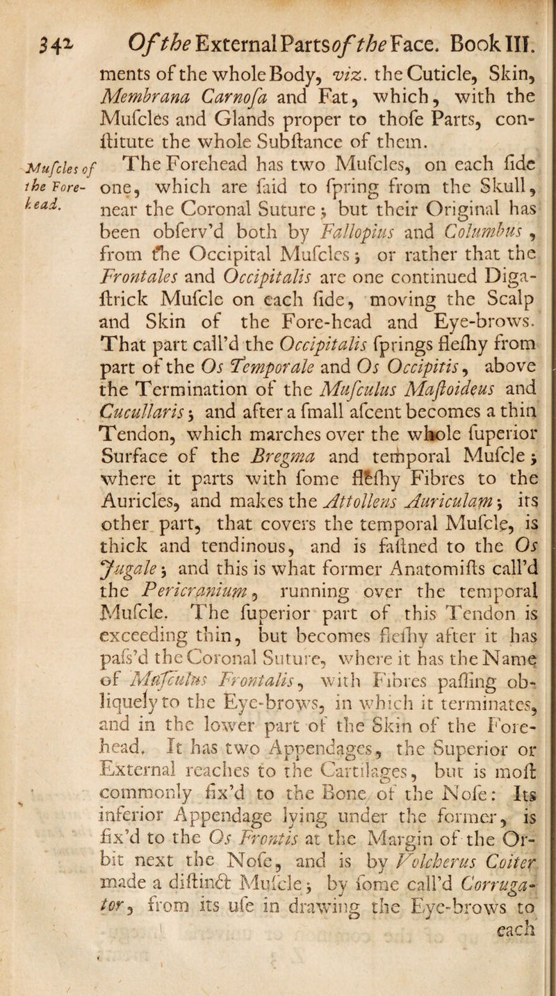 34z Of the External Parts#/* the Face. Book III. ments of the whole Body, viz. the Cuticle, Skin, Membrana Carnofa and Fat, which, with the Mufcles and Glands proper to thofe Parts, con- fiitute the whole Subdance of them. Mufcles of The Forehead has two Mufcles, on each fide the Fore- one, which are faid to fpring from the Skull, head. near t]ie Coronal Suture*, but their Original has been obferv’d both by Fallopius and Columbus , from fhe Occipital Mufcles j or rather that the Frontales and Occipitalis are one continued Diga- drick Mufclc on each fide, moving the Scalp and Skin of the Fore-head and Eye-brows. That part call’d the Occipitalis fprings flefiiy from part of the Os 'Temporale and Os Occipitis, above the Termination of the Mufculus Maftoideus and Cucullaris $ and after a fmall afcent becomes a thin Tendon, which marches over the whole luperior Surface of the Bregma and temporal Mufde * where it parts with fome fl^fihy Fibres to the Auricles, and makes the Attollens Aariculam *, its other, part, that covers the temporal Mufcle, is thick and tendinous, and is fafined to the Os Jugaleand this is what former Anatomifis call’d the Pericranium, running over the temporal Mufcle. The fuperior part of this Tendon is exceeding thin, but becomes fieihy after it has pafs’d the Coronal Suture, where it. has the Name of Mufculus Frontalis, with Fibres palling ob¬ liquely to the Eye-brows, in which it terminates, raid in the lower part of the Skin of the Fore¬ head, It has two Appendages, the Superior or External reaches to the Cartilages, but is moil: commonly fix’d to the Bone of the Nofe: Its inferior Appendage lying under the former, is fix’d to the Os Frpntis at the Margin of the Or¬ bit next the Nofe, and is by Volcherus Co iter made a diftinft Mufcle 3 by fome call’d Corruga- lor) from its ufe in drawing the Eye-brows to each