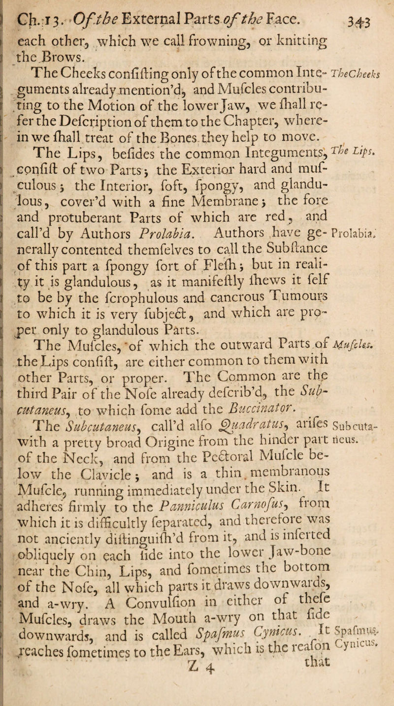 each other, which we call frowning, or knitting :l the Brows. The Cheeks confiding only of the common Into* Thecheeks | guments already mention’d, and Mufcles contribu¬ ting to the Motion of the lower Jaw, we fliall re¬ fer the Defcription of them to the Chapter, where - ; in we fhall treat of the Bones-they help to move. The Lips, befides the common Integuments, T^e jl confift of two Parts j the Exterior hard and muf- culouss the Interior, foft, fpongy, and gland u- I lous, cover’d with a fine Membrane &gt; the fore jj and protuberant Parts of which are red , and i call’d by Authors Prolabia. Authors have ge~ Prolabia; nerally contented themfelves to call the Subftance i of this part a fpongy fort of Flefii* but in reali- i Xy it is glandulous, as it manifeftly lhews it felf I to be by the fcrophulous and cancrous humours to which it is very fubjedb, and which are pro- [ per only to glandulous Parts. The Mufcles,'of which the outward Parts oi MufcUs. I the Lips confifi, are either common to them with &gt; other Parts, or proper. The Common are the I third Pair of the Nofe already defcrib’d, the Sub- ij cutaneus, to which fome add the Buccinator. ' The Sub cutaneus, call’d alio Quadrat us, arifes Subcuta- with a pretty broad Origine from the hinder part ileus. •I of the Neck, and from the Pcdtoral Mufcle be¬ ll low the Clavicle j and is a thin, membranous Mufcle, running immediately under the Skin.^ It !j adheres firmly to the Pannlculus Carnofus, fiom f| which it is difficultly feparated, and therefore was t not anciently difiinguifh’d from it, and is inferted \ obliquely on each fide into the lower Jaw-bone near the Chin, Lips, and fometimes the bottom * of the Nofe, all which parts it draws downwaicis, ; and a-wry. A Convulfion in either of thefe Mufcles, draws the Moutn a-wry on that fide downwards, and is called Spafmus 6ynicus. t Spafmwv reaches fometimes to the Ears, which is the reafon Cymcus. * * ‘ r-w r n o f