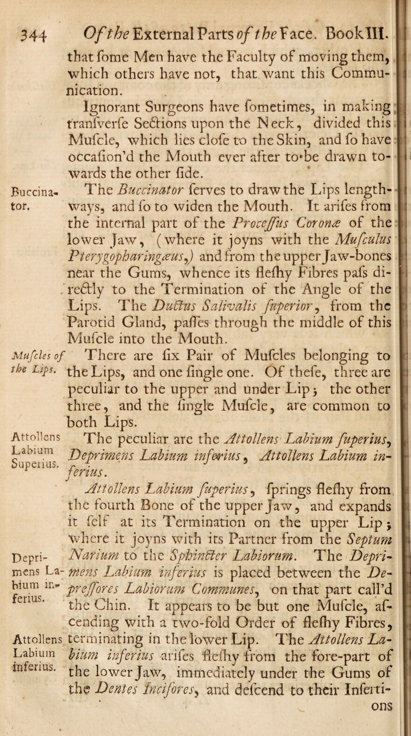 Buccina¬ tor. 344 Of the External Parts of the Face. Book III. that fome Men have the Faculty of moving them, which others have not, that want this Commu¬ nication. Ignorant Surgeons have fometimes, in making tranfverfe Se6Hons upon the Neck, divided this Mufcle, which lies clofe to the Skin, and fo have occasion'd the Mouth ever after to*be drawn to¬ wards the other fide. The Buccinator ferves to draw the Lips length¬ ways, and fo to widen the Mouth. It arifes from the internal part of the Procejfus Corona of the lower Jaw, (where it joyns with the Mufculus Plerygopharing&amp;uSy) and from the upper Jaw-bones near the Gums, whence its flefhy Fibres pafs di- redlly to the Termination of the Angle of the Lips. The Dubtus Salivalis fuperior, from the Parotid Gland, pafles through the middle of this Mufcle into the Mouth. Mufcles of There are fix Pair of Mufcles belonging to the Lips, the Lips, and one fingle one. Of thefe, three are peculiar to the upper and under Lip 3 the other three, and the fingle Mufcle, are common to both Lips. The peculiar are tht Attollens Labium fuperius, Deprimens Labium inferius, Attollens Labium in- ferius. Attollens Labium [uperius, fprings flefhy from, the fourth Bone of the upper Jaw, and expands it felf at its Termination on the upper Lip \ where it joyns with its Partner from the Septum Narium to the Sphincter Labiorum. The DeprL mens La- mens Labium infer jus is placed between the De- feiiusU&gt; ireH'ores Labiorum Communes, on that part call’d the Chin. It appears to be but one Mufcle, af- cending with a two-fold Order of flefhy Fibres, Attollens terminating in the lower Lip. The Attollens La- Labium bium inferius ariles flefhy from the fore-part of inferms. tjie lower Jaw, immediately under the Gums of the Dentes Inc if ores, and defeend to their Infeiti- v ons Attollens Labium Supeiius. Depri-