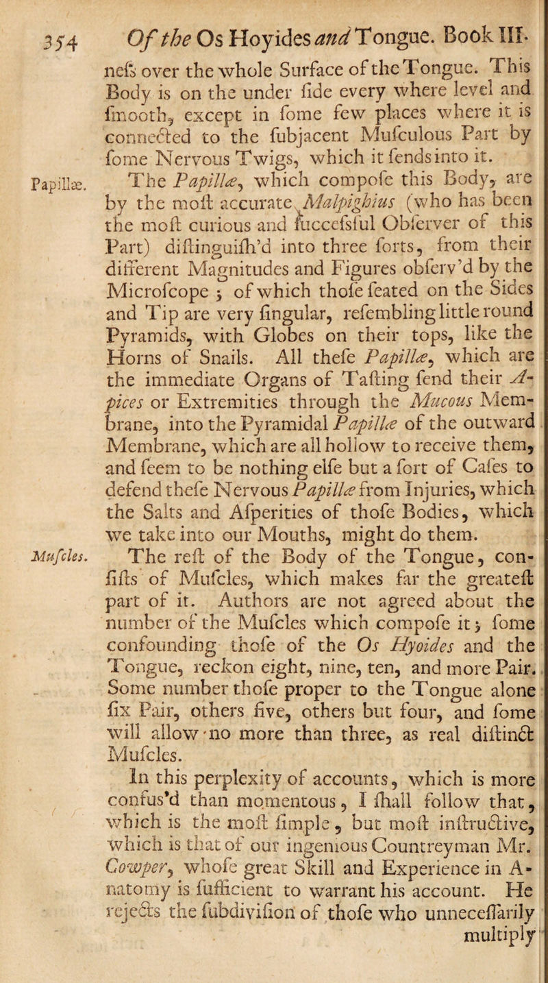 neft over the whole Surface of the Tongue. Tms Body is on the under fide every where level and frnooth, except in fome few places where it is connedled to the fubjacent Mufculous Part by fome Nervous Twigs, which it fends into it. Papillae. The Papilla, which compofc this Body, are by the moil accurate Malpighius (who has been the mo ft curious and fuccefsful Obferver of this Part) diftinguifli’d into three forts, irom their different Magnitudes and Figures obfeiVd by the Microfcope 5 of which thole leated on the Sides and Tip are very lingular, refembling little round Pyramids, with Globes on their tops, like the Homs of Snails. All thefe Papillwhich are the immediate Organs of Tafting fend their A- pices or Extremities through the Mucous Mem¬ brane, into the Pyramidal Papilla of the outward Membrane, which are all hollow to receive them, and feem to be nothing elfe but a fort of Cafes to defend thefe Nervous Papilla from Injuries, which the Salts and Afperities of thofe Bodies, which we take into our Mouths, might do them. Mufcles. The reft of the Body of the Tongue, con- lifts of Mufcles, which makes far the great ell part of it. Authors are not agreed about the number of the Mufcles which compofe it j fome confounding thofe of the Os Hyoides and the Tongue, reckon eight, nine, ten, and more Pair. Some number thofe proper to the Tongue alone fix Pair, others live, others blit four, and fome will allow'no more than three, as real diilindt Mufcles. In this perplexity of accounts, which is more contus’d than momentous, I ihall follow that, which is the moil Ample, bat moil inftruflive, which is that of our ingenious Countreyman Mr. Cowper, whofe great Skill and Experience in A- natomy is fufficient to warrant his account. He rejects the fubdiviiiori of thofe who unneceflarily multiply