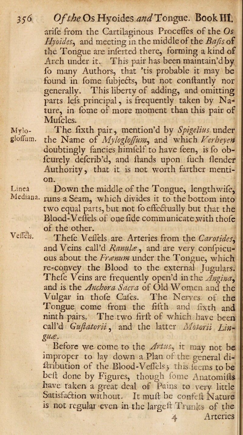 arifc from the Cartilaginous Procefles of the Os Hyoides, and meeting in the middle of the Bafts of the Tongue are inferred there, forming a kind of Arch under it. This pair has been maintain’d by fo many Authors, that ’tis probable it may be found in fome fubjefts, but not conftantly nor generally. This liberty of adding, and omitting parts lefs principal, is frequently taken by Na* ture, in fome of more moment than this pair of Mufcles. Mylo- The fixth pair, mention’d by Spigelius under g Ioffe in. the Name of Myloglojfum, and which Verheyen doubtingly fancies himfelf to have feen, is fo ob- fcurely defcrib’d, and Hands upon fuch flender Authority, that it is not worth farther menti¬ on. Liner Medians. Yeffels. Down the middle of the Tongue, length wife, runs a Seam, which divides it to the bottom into two equal parts, but not fo effedhially but that the Blood-Vefiels of one fide communicate with thofe of the other. Thefe Vefiels are Arteries from the Carotides, and Veins call’d Ranul&amp;, and are very confpicu- ous about the Fusnum under the Tongue, which re-convey the Blood to the external Jugulars. Thefe Veins are frequently open’d in the Angina ^ and is the Anchor a Sacra of Old Women and the Vulgar in thofe Cafes. The Nerves of the Tongue come from the fifth and fixth and ninth pairs. The two firft of which have been call’d Guflatorii:, and the latter Motorii Lin¬ guae. Before we come to the Artusj it may not be improper to lay down a Plan of the general di- Hiibution of the Blood-Vefiels &gt; this fee ms to be bell done by Figures, though fome Anatomifts have taken a great deal of Pains to very little SatisfadHon without. It muff be confeft Nature is not regular even in the large It Trunks of the 4 Arteries