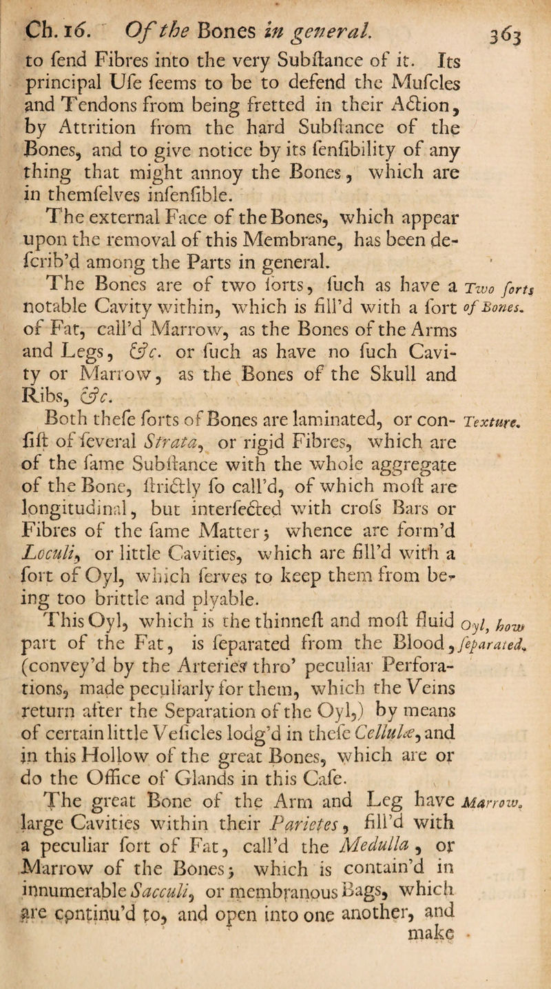 to fend Fibres into the very Subftance of it. Its principal Ufe feems to be to defend the Mufcles and Tendons from being fretted in their Adlion, by Attrition from the hard Subfiance of the Bones, and to give notice by its fenfibility of any thing that might annoy the Bones, which are in themfelves infenfible. The external Face of the Bones, which appear upon the removal of this Membrane, has been de- fcrib’d among the Parts in general. The Bones are of two iorts, fuch as have a Two forts notable Cavity within, which is fill’d with a fort of Bones, of Fat, call’d Marrow, as the Bones of the Arms and Legs, or fuch as have no fuch Cavi¬ ty or Marrow, as the Bones of the Skull and Ribs, &amp;c. Both thefe forts of Bones are laminated, or con- Texture. lift of feveral Strata, or rigid Fibres, which are of the fame Subilance with the whole aggregate of the Bone, ilridlly fo call’d, of which moil are longitudinal, but interfered with crofs Bars or Fibres of the fame Matters whence are form’d Loculi, or little Cavities, which are fill’d with a fort of Oyl, which ferves to keep them from ber ing too brittle and plyable. This Oyl, which is thethinnefl; and moil fluid oyl, how part of the Fat, is feparated from the Blood^fejarateL (convey’d by the Arteries thro’ peculiar Perfora¬ tions, made peculiarly for them, which the Veins return after the Separation of the Oyl,) by means of certain little Veiicles lodg’d in thefe Cellulee^ and in this Hollow of the great Bones, which are or do the Office of Glands in this Cafe. The great Bone of the Arm and Leg have Marrow, large Cavities within their Parietes, fill7d with a peculiar fort of Fat, call’d the Medulla , or Marrow of the Bones j which is contain’d in innumerable Sacculi^ or membranous Bags, which are cpntinu’d to, and open into one another, and make •