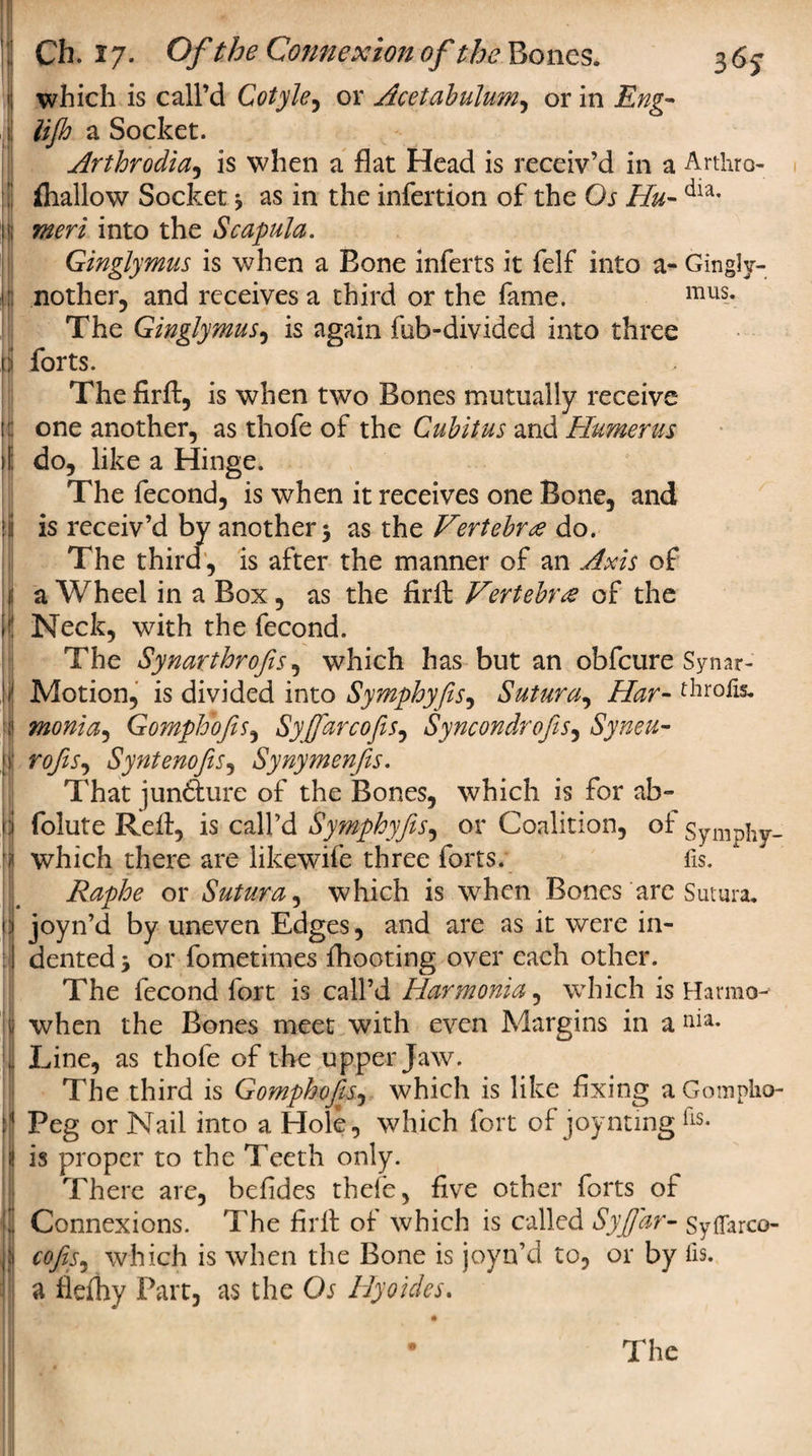 I* ; Ch. 17. Of the Connexion of the Bones. 3 65 which is call’d Cotyle, or Acetabulum, or in #/&amp; a Socket. Arthrodia, is when a flat Head is receiv’d in a Arthro- fliallow Socket 3 as in the infertion of the Os Hu- dia- into the Scapula. Ginglymus is when a Bone inferts it felf into a- Gingly- nother, and receives a third or the fame. mus* The Ginglymus, is again fub-divided into three forts. The firft, is when two Bones mutually receive one another, as tliofe of the Cubitus and Humerus do, like a Hinge. The fecond, is when it receives one Bone, and is receiv’d by another 3 as the Vertebra do. The third, is after the manner of an Axis of a Wheel in a Box, as the firft Vertebrae of the Neck, with the fecond. The Synarthrofis, which has but an obfcure Synar- Motion, is divided into Symphyfis, Sutura, Har- throfe. monia, Gomplooftis, Syfifarcofis, Syncondrojis, Syneu- rofis, Syntenofis, Synymenfis. That junfturc of the Bones, which is for ab- folute Reft, is call’d Symphyfis, or Coalition, of Symphy- which there are likewife three forts. fis. Raphe or Sutura, which is when Bones are Sutura. joyn’d by uneven Edges, and are as it were in¬ dented 3 or fometimes {hooting over each other. The fecond fort is call’d Harmonia, which is Harmo^ when the Bones meet with even Margins in a nia. Line, as thofe of the upper Jaw. The third is Gomphofes, which is like fixing aGompko- Peg or Nail into a Hole, which fort of joyntmg Es. is proper to the Teeth only. There are, befides thefe, five other forts of Connexions. The fir 11: of which is called SyJJ'ar- Syflarco- cofiS) which is when the Bone is joyn’d to, or by fis. a fldhy Part, as the Os Hyoides. The