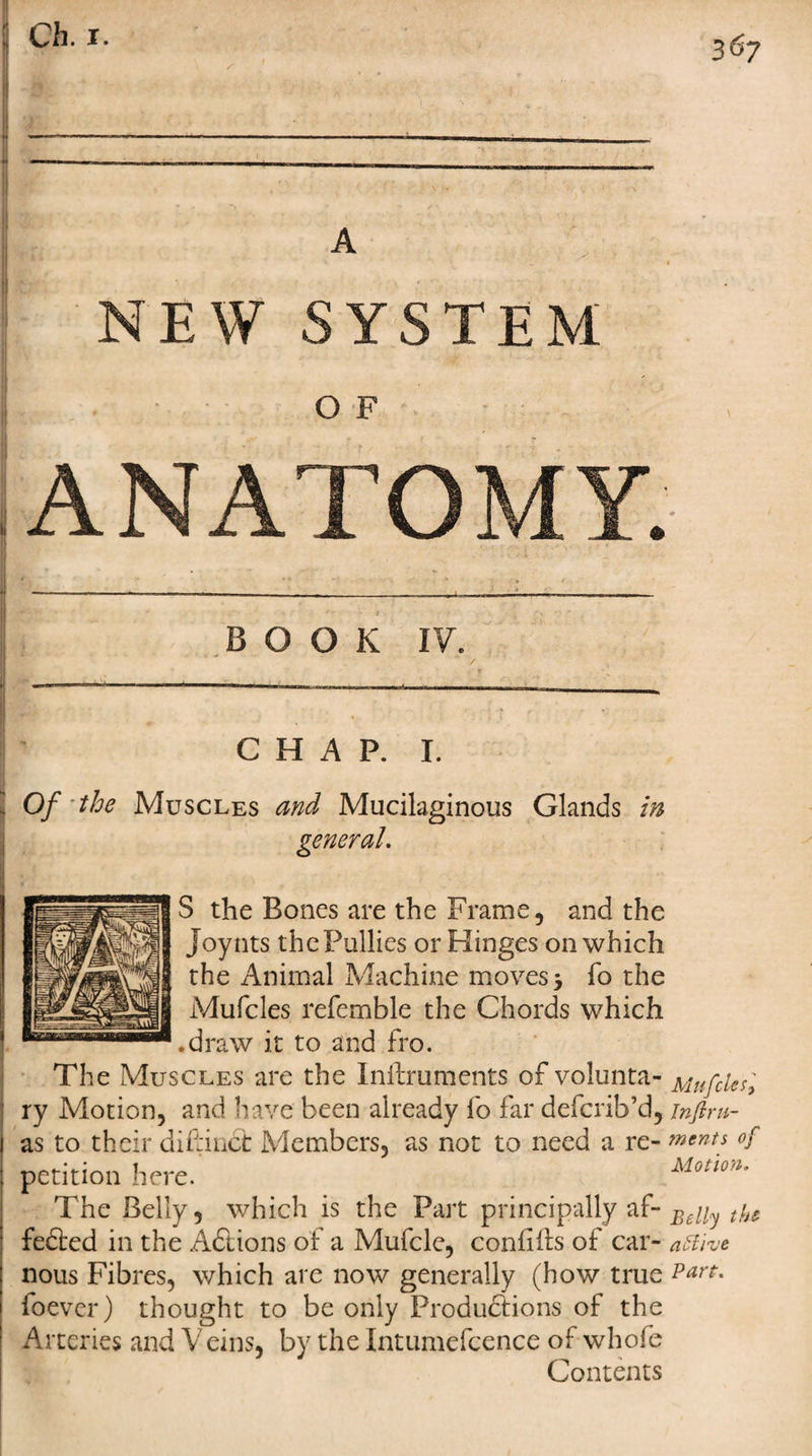 A NEW SYSTEM O F ANATOMY. BOOK IV. CHAP. I. Of the Muscles and Mucilaginous Glands in general. S the Bones are the Frame, and the Joynts thePullies or Hinges on which the Animal Machine moves 3 fo the Mufcles referable the Chords which .draw it to and fro. The Muscles are the Inftruments of volunta- Mufcles, ry Motion, and have been already fo far defcrib’d, inftm- as to their diftindt Members, as not to need a re- ments of petition here. Mono*. The Belly, which is the Part principally aBdly tbs fedted in the Adtions of a Mufcle, confiiis of car- artive nous Fibres, which are now generally (how true Part. foever) thought to be only Productions of the Arteries and V eins, by the Intumefcence of whofe Contents