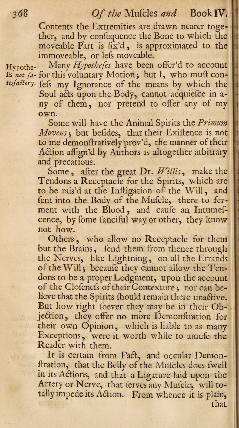 Contents the Extremities are drawn nearer toge¬ ther, and by confequence the Bone to which the moveable Part is fix’d, is approximated to the immoveable, or lefs moveable. Hypothe- Many Hypothefes have been offer’d to account lis not fa- for this voluntary Motion ; but I, who mull con- tisfattory. fefs my Ignorance of the means by which the Soul adts upon the Body, cannot acquiefce in a- ny of them, nor pretend to offer any of my own. Some will have the Animal Spirits the Primum Movens-y but befides, that their Exigence is not to me demonftratively prov’d, the manner of their Adfion aflign’d by Authors is altogether arbitrary and precarious. Some , after the great Dr. Willis, make the Tendons a Receptacle for the Spirits, which are to be rais’d at the Inftigation of the Will, and fent into the Body of the Mufcle, there to fer¬ ment with the Blood, and caufe an Intumef- cence, by fome fanciful way or other, they know not how. Others, who allow no Receptacle for them but the Brains, fend them from thence through the Nerves, like Lightning, on all the Errands of the Will; becaufe they cannot allow the Ten¬ dons to be a proper Lodgment, upon the account of the Ciofenefs of their Contexture; nor can be¬ lieve that the Spirits fhould remain there unadfive. But how right foever they may be in their Ob- jedtion, they offer no more Demonftration for their own Opinion, which is liable to as many Exceptions, were it worth while to amufe the Reader with them. It is certain from Fadt, and occular Demon¬ ftration, that the Belly of the Mufcles does fwell in its Adtions, and that a Ligature laid upon the Artery or Nerve, that ferves any Mufcle, will to¬ tally impede its Adtion. From whence it is plain, i