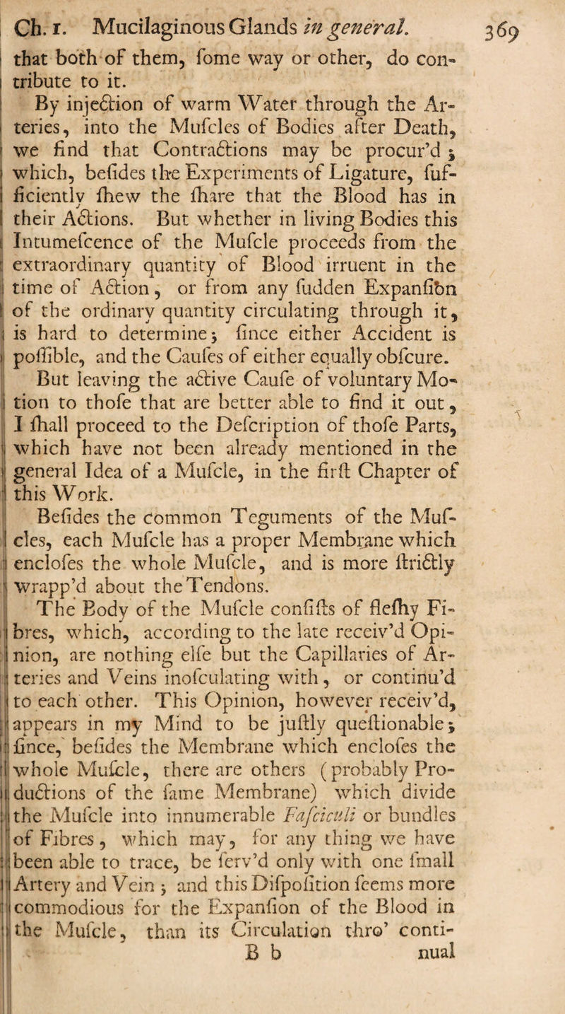 that both of them, fome way or other, do con¬ tribute to it. By injedbion of warm Water through the Ar¬ teries, into the Mufcles of Bodies after Death, we find that Contradtions may be procur’d j which, befides the Experiments of Ligature, fuf- i ficientlv fhew the fhare that the Blood has in ( their Adtions. But whether in living Bodies this ( Intumefcence of the Mufcle proceeds from the : extraordinary quantity of Blood irruent in the ; time of Action, or from any hidden Expanfibn I of the ordinary quantity circulating through it, i is hard to determine \ fince either x'lccident is ) pofiible, and the Caufes of either equally obfcure. But leaving the adtive Caufe of voluntary Mo- i tion to thofe that are better able to find it out, I fhall proceed to the Defcription of thofe Parts, ; which have not been already mentioned in the I general Idea of a Mufcle, in the firft Chapter of i this Work. Befides the Common Teguments of the Muf- I cles, each Mufcle has a proper Membrane which 1 enclofes the whole Mufcle, and is more ftridbly ] wrapp’d about the Tendons, i The Body of the Mufcle confifts of fiefhy Fi¬ ll bres, which, according to the late receiv’d Opi- inion, are nothing elfe but the Capillaries of Ar¬ il teries and Veins inofculating with, or continu’d i to each other. This Opinion, however receiv’d, I appears in my Mind to be juftly queftionable j 1 fince, befides the Membrane which enclofes the lli whole Mufcle, there are others (probably Pro- H dudbions of the fame Membrane) which divide the Mufcle into innumerable Fafciculi or bundles of Fibres , which may, for any thing we have j been able to trace, be ferv’d only with one Email Artery and Vein 9 and this Difpofition fcems more icommodious for the Expanfion of the Blood in the Mufcle, than its Circulation thro’ conti- B b nual